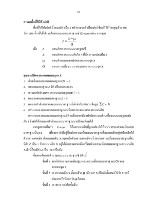 83

การหาพื้นที่ใตโคงปกติ
พื้นที่ใตโคงปกติทั้งหมดมีคาเปน 1 หรืออาจจะทําเปนเปอรเซ็นตก็ได โดยคูณดวย 100

ในการหาพื้นที่ใตโคงจะตองหาคะแนนมาตรฐานซี (Z-score) กอน จากสูตร
X −µ
Z=
σ
เมื่อ Z
แทนคาของคะแนนมาตรฐานซี
X
แทนคาของคะแนนดิบใด ๆ ที่ตองการแปลงเปน Z
µ
แทนตัวกลางเลขคณิตของคะแนนชุด X
σ
แทนความเบี่ยงเบนมาตรฐานของคะแนนชุด X
คุณสมบัตของคะแนนมาตรฐาน Z
ิ
1. คาเฉลี่ยของคะแนนมาตรฐาน (Z) = 0
2. คะแนนมาตรฐาน Z มีคาเปนบวกและลบ
3. ความแปรปรวนของคะแนนมาตรฐาน(σ2) = 1
4. ผลบวกของคะแนนมาตรฐาน Z = 0
5. ผลบวกกําลังสองของคะแนนมาตรฐานมีคาเทากับจํานวนขอมูล ΣZ2 = N
6. การแจกแจงของคะแนนมาตรฐานเหมือนการแจกแจงของคะแนนดิบ
การแจกแจงของคะแนนมาตรฐานมีคาเฉลี่ยเลขคณิต เทากับ 0 และสวนเบี่ยงเบนมาตรฐานเทา
กับ 1 จึงทําใหสามารถนําคาคะแนนมาตรฐานมาเปรียบเทียบได
จากสูตรจะเห็นวา Z-score ก็คือคะแนนดิบที่ถูกแปลงใหเปนหนวยของความเบี่ยงเบน
มาตรฐานนั่นเอง
เพื่อจะหาวามีอยูกี่หนวยความเบียงเบนมาตรฐานที่คะแนนดิบอยูเหนือหรือใต

่
ตัวกลางเลขคณิต ถาคะแนนดิบ X อยูเหนือตัวกลางเลขคณิตหนึ่งหนวยความเบียงเบนมาตรฐานก็จะ
่
ั
มีคา Z เปน 1 ถาคะแนนดิบ X อยูใตตวกลางเลขคณิตครึ่งหนวยความเบี่ยงเบนมาตรฐานคะแนนดิบ
X ตัวนี้กจะมีคา Z เปน –0.5 เปนตน
็

ขั้นตอนในการคํานวณคะแนนมาตรฐานซี มีดังนี้
ขั้นที่ 1 หาคาตัวกลางเลขคณิต (µ) และความเบียงเบนมาตรฐาน (σ) ของ
่
คะแนนชุด X
ขั้นที่ 2 เอาคะแนนดิบ X ตั้งลบดวย µ (ตองเอา X เปนตัวตั้งเสมอไมวา X จะมี
คามากหรือนอยกวา µ ก็ตาม)
ขั้นที่ 3 เอา σ หารคาในขั้นที่ 2

 