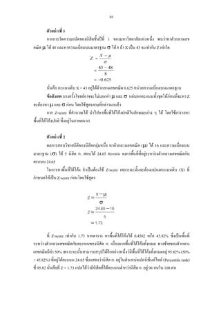 84

ตัวอยางที่ 1
จากการวัดความถนัดของนิสิตชั้นปที่ 1 ของมหาวิทยาลัยแหงหนึ่ง พบวาหาตัวกลางเลข
คณิต µ ได 48 และหาความเบี่ยงเบนมาตรฐาน σ ได 8 ถา X เปน 43 จะเทากับ Z เทาใด
Z =

X −µ

σ

43 − 48
8
= −0 . 625
=

นั่นคือ คะแนนดิบ X = 43 อยูใตตวกลางเลขคณิต 0.625 หนวยความเบี่ยงเบนมาตรฐาน
ั
้
่
ขอสังเกต บางครั้งโจทยอาจจะไมบอกคา µ และ σ แตบอกคะแนนทังชุดใหกอนทีจะหา Z
จะตองหา µ และ σ กอน โดยใชสูตรตามที่กลาวมาแลว
จาก Z-score ที่คํานวณได นําไปหาพืนทีใตโคงปกติในลักษณะตาง ๆ ได โดยใชตารางหา
้ ่
พื้นที่ใตโคงปกติ ซึ่งอยูในภาคผนวก
ตัวอยางที่ 2
ผลการสอบวิชาสถิติของนิสิตกลุมหนึ่ง หาตัวกลางเลขคณิต (µ) ได 16 และความเบี่ยงเบน
มาตรฐาน (σ) ได 5 นิสิต ก. สอบได 24.65 คะแนน จงหาพื้นที่ที่อยูระหวางตัวกลางเลขคณิตกับ
คะแนน 24.65
ในการหาพื้นที่ใตโคง จําเปนตองใช Z-score เพราะฉะนั้นจะตองแปลงคะแนนดิบ (X) ที่
กําหนดใหเปน Z-score กอนโดยใชสูตร
X −µ
σ
24.65 − 16
Z=
5
= 1.73
Z=

ที่ Z-score เทากับ 1.73 จากตาราง หาพืนที่ใตโคงได 0.4582 หรือ 45.82% ซึ่งเปนพื้นที่
้
ระหวางตัวกลางเลขคณิตกับคะแนนของนิสิต ก. เนื่องจากพื้นที่ใตโคงทั้งหมด ทางซายของตัวกลาง
เลขคณิตมีคา 50% เพราะฉะนั้นสามารถสรุปไดอีกอยางหนึ่งวมพื้นที่ใตโคงทั้งหมดอยู 95.82% (50%
ี
+ 45.82%) ที่อยูใตคะแนน 24.65 ซึ่งแสดงวานิสิต ก. อยูในตําแหนงเปอรเซ็นตไทล (Percentile rank)

ที่ 95.82 นั่นคือที่ Z = 1.73 แปลไดวามีนิสตที่ไดคะแนนต่ํากวานิสิต ก. อยู 96 คนใน 100 คน
ิ

 