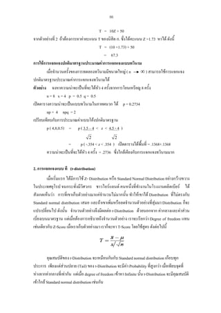 86

T = 10Z + 50
จากตัวอยางที่ 2 ถาตองการหาคาคะแนน T ของนิสิต ก. ซึ่งไดคะแนน Z =1.73 หาได ดังนี้
T = (10 ×1.73) + 50
= 67.3
การใชการแจกแจงปกติมาตรฐานประมาณคาการแจกแจงแบบทวินาม
∞ ) สามารถใชการแจกแจง
เมื่อจํานวนครั้งของการทดลองทวินามมีขนาดใหญ ( n
ปกติมาตรฐานประมาณคาการแจกแจงทวินามได
ตัวอยาง จงหาความนาจะเปนที่จะไดหว 4 ครั้งจากการโยนเหรียญ 8 ครั้ง
ั
n = 8 x = 4 p = 0.5 q = 0.5
เปดตารางความนาจะเปนแบบทวินามในภาคผนวก ได p = 0.2734
np = 4 npq = 2
เปรียบเทียบกับการประมาณคาแบบโคงปกติมาตรฐาน
p ( 4,8,0.5) = p ( 3.5 – 4 < z < 4.5 - 4 )
2

2

=
p ( -.354 < z < .354 ) เปดตารางไดพื้นที่ = .1368+.1368
ความนาจะเปนที่จะไดหว 4 ครั้ง = .2736 ซึ่งใกลเคียงกับการแจกแจงทวินามมาก
ั
2. การแจกแจงแบบ ที (t-distribution)
เมื่อเริ่มแรก ไดมีการใช Z- Distribution หรือ Standard Normal Distribution อยางกวางขวาง
ในประเทศยุโรป จนกระทั่งมีวิศวกร ชาวไอรแลนด คนหนึ่งที่ทํางานในโรงงานผลิตเบียร ได
สังเกตเห็นวา การที่เขาเก็บตัวอยางมาแคจํานวนไมมากนั้น ทําใหเขาได Distribution ที่ไมตรงกับ
Standard normal distribution เสมอ และถาเขาเพิ่มหรือลดจํานวนตัวอยางที่สุมมา Distribution ก็จะ
แปรเปลี่ยนไป ดังนั้น จํานวนตัวอยางจึงมีผลตอ t-Distribution ดวยนอกจาก คากลางและคาสวน
เบี่ยงเบนมาตรฐาน แตเมื่อตองการอธิบายถึงจํานวนตัวอยาง เราจะเรียกวา Degree of freedom แทน
เชนเดียวกับ Z-Score เมื่อเราเก็บตัวอยางมา เราก็จะหา T-Score โดยใชสูตร ดังตอไปนี้

คุณสมบัติของ t-Distribution จะเหมือนกันกับ Standard normal distribution เกือบทุก
ประการ เพียงแตสวนปลาย (Tail) ของ t-Distribution จะมีคา Probability ที่สูงกวา เมื่อเทียบจุดที่
หางจากคากลางที่เทากัน แตเมื่อ degree of freedom เขาหา Infinite นั้น t-Distribution จะมีคุณสมบัติ
เขาใกล Standard normal distribution เชนกัน

 