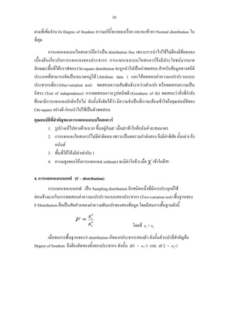 89

ตามที่เพิ่มจํานวน Degree of freedom ความเบนี้จะลดลงเรื่อย และจะเขาหา Normal distribution ใน
ที่สุด
การแจกแจงแบบไคสแควรถือวาเปน distribution free เพราะการนําไปใชไมตองมีขอตกลง
เบื้องตนเกี่ยวกับการแจกแจงของประชากร การแจกแจงแบบไคสแควรจึงมีประโยชนมากมาย
ลักษณะพื้นที่ใตกราฟของ Chi-square distribution จะถูกนําไปเปนคาทดสอบ สําหรับขอมูลทางสถิติ
ประเภทที่สามารถจัดเปนหมวดหมูได (Attribute data ) และใชทดสอบคาความแปรปรวนแบบ
ประชากรเดี่ยว (One-variation test) ทดสอบความสัมพันธระหวางตัวแปร หรือทดสอบความเปน
อิสระ (Test of independence) การทดสอบภาวะรูปสนิทดี (Goodness of fit) ทดสอบวาสิ่งที่กําลัง
ศึกษามีการแจกแจงปกติหรือไม ดังนั้นจึงจัดไดวา มีความจําเปนที่เราจะตองเขาใจถึงคุณสมบัติของ
Chi-square อยางดี กอนนําไปใชเปนตัวทดสอบ
คุณสมบัติที่สําคัญของการแจกแจงแบบไคสแควร
1. รูปรางเบไปทางดานบวก ขึนอยูกับdf เมื่อdf เขาใกลอนันต จะสมมาตร
้
2. การแจกแจงไคสแควรไมมคาติดลบ เพราะเปนผลรวมกําลังสอง จึงมีคาพิสัย ตั้งแต 0 ถึง
ี
อนันต
3. พื้นที่ใตโคงมีคาเทากับ 1
4. ความสูงของโคงการแจกแจง( ordinate) จะมีคาใกล 0 เมื่อ χ2 เขาใกล∞
4. การแจกแจงแบบเอฟ (F – distribution)
การแจกแจงแบบเอฟ เปน Sampling distribution อีกชนิดหนึ่งที่มีการประยุกตใช
คอนขางมากในการทดสอบคาความแปรปรวนแบบสองประชากร (Two-variation test) พื้นฐานของ
F-Distribution คือเปนสัดสวนของคาความผันแปรของสองขอมูล โดยมีสมการพื้นฐานดังนี้
โดยที่ s1 > s2
เมื่อสมการพื้นฐานของ F-distribution เกิดจากประชากรสองตัว ดังนันตัวแปรที่สําคัญคือ
้
Degree of freedom จึงตองคิดของทั้งสองประชากร ดังนั้น df1 = n1-1 และ df 2 = n2-1

 