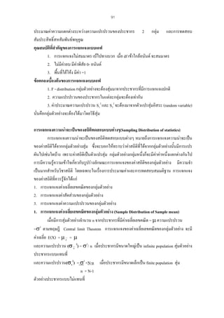91

ประมาณคาความแตกตางระหวางความแปรปรวนของประชากร 2 กลุม และการทดสอบ
สัมประสิทธิ์สหสัมพันธพหุคูณ
คุณสมบัติที่สําคัญของการแจกแจงแบบเอฟ
1. การแจกแจงไมสมมาตร เบไปทางบวก เมื่อ df เขาใกลอนันต จะสมมาตร
2. ไมมีคาลบ มีคาพิสัย 0- อนันต
3. พื้นที่ใตโคง มีคา =1
ขอตกลงเบื้องตนของการแจกแจงแบบเอฟ
1. F - distribution กลุมตัวอยางจะตองสุมมาจากประชากรที่มีการแจกแจงปกติ
2. ความแปรปรวนของประชากรในแตละกลุมจะตองเทากัน
3. คาประมาณความแปรปรวน S12 และ S22 จะตองมาจากตัวแปรสุมอิสระ (random variable)
นั่นคือกลุมตัวอยางจะตองไดมาโดยวิธีสุม
การแจกแจงความนาจะเปนของสถิติทดสอบแบบตางๆ(Sampling Distribution of statistics)
การแจกแจงความนาจะเปนของสถิติทดสอบแบบตางๆ หมายถึงการแจกแจงความนาจะเปน
ของคาสถิติไดจากกลุมตัวอยางสุม ซึ่งจะบอกใหทราบวาคาสถิติที่ไดจากกลุมตัวอยางนั้นมีการแปร
ผันไปเชนใดบาง เพราะคาสถิติเปนตัวแปรสุม กลุมตัวอยางกลุมหนึ่งก็จะมีคาคาหนึ่งแตกตางกันไป
การมีความรูความเขาใจเกียวกับรูปรางลักษณะการแจกแจงของคาสถิติของกลุมตัวอยาง มีความจํา
่
เปนมากสําหรับวิชาสถิติ โดยเฉพาะในเรื่องการประมาณคาและการทดสอบสมมติฐาน การแจกแจง
ของคาสถิติที่ควรรูจักไดแก
1. การแจกแจงคาเฉลี่ยเลขคณิตของกลุมตัวอยาง
2. การแจกแจงคาสัดสวนของกลุมตัวอยาง
3. การแจกแจงคาความแปรปรวนของกลุมตัวอยาง
1. การแจกแจงคาเฉลี่ยเลขคณิตของกลุมตัวอยาง (Sample Distribution of Sample mean)
เมื่อมีการสุมตัวอยางจํานวน n จากประชากรที่มีคาเฉลี่ยเลขคณิต = µ ความแปรปรวน

=σ2 ตามทฤษฎี Central limit Theorem การแจกแจงของคาเฉลี่ยเลขคณิตของกลุมตัวอยาง จะมี
คาเฉลี่ย E(X) = µ x = µ
และความแปรปรวน (σ x 2) = σ2/ n เมื่อประชากรมีขนาดใหญเปน infinite population สุมตัวอยาง
ประชากรแบบแทนที่
และความแปรปรวน(σx2) = σ2 ×N-n เมื่อประชากรมีขนาดเล็กเปน finite population สุม
n × N-1
ตัวอยางประชากรแบบไมแทนที่

 