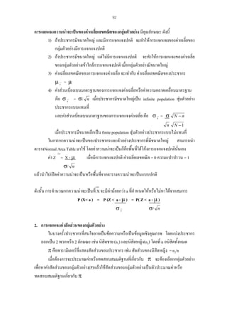 92

การแจกแจงความนาจะเปนของคาเฉลียเลขคณิตของกลุมตัวอยาง มีคณลักษณะ ดังนี้
่

ุ
1) ถาประชากรมีขนาดใหญ และมีการแจกแจงปกติ จะทําใหการแจกแจงของคาเฉลี่ยของ
กลุมตัวอยางมีการแจกแจงปกติ
2) ถาประชากรมีขนาดใหญ แตไมมีการแจกแจงปกติ จะทําใหการแจกแจงของคาเฉลี่ย
ของกลุมตัวอยางเขาใกลการแจกแจงปกติ เมื่อกลุมตัวอยางมีขนาดใหญ
3) คาเฉลี่ยเลขคณิตของการแจกแจงคาเฉลี่ย จะเทากับ คาเฉลี่ยเลขคณิตของประชากร
µx = µ
4) คาสวนเบี่ยงเบนมาตรฐานของการแจกแจงคาเฉลี่ยหรือคาความคลาดเคลื่อนมาตรฐาน
คือ σ x = σ/ n เมื่อประชากรมีขนาดใหญเปน infinite population สุมตัวอยาง
ประชากรแบบแทนที่
และคาสวนเบียงเบนมาตรฐานของการแจกแจงคาเฉลี่ย คือ σ x = σ N − n
่
n

N −1

เมื่อประชากรมีขนาดเล็กเปน finite population สุมตัวอยางประชากรแบบไมแทนที่
ในการหาความนาจะเปนของประชากรและตัวอยางประชากรที่มีขนาดใหญ สามารถนํา
ตารางNormal Area Table มาใช โดยคาความนาจะเปนก็คอพื้นที่ใตโคงการแจกแจงปกตินั่นเอง
ื
เมื่อมีการแจกแจงปกติ คาเฉลี่ยเลขคณิต = 0 ความแปรปรวน = 1
คา Z = X - µ
σ/ n
แลวนําไปเปดคาความนาจะเปนหรือพื้นทีจากตารางความนาจะเปนแบบปกติ
่
ดังนั้น การคํานวณหาความนาจะเปนที่ X จะมีคานอยกวา a ที่กําหนดใหหรือไมหาไดจากสมการ
P (X< a ) = P (Z < a - µ ) = P( Z < a - µ )
σx
σ/ n
2. การแจกแจงคาสัดสวนของกลุมตัวอยาง
ในบางครั้งประชากรที่สนใจอาจเปนขอความหรือเปนขอมูลเชิงคุณภาพ โดยแบงประชากร
ออกเปน 2 พวกหรือ 2 ลักษณะ เชน นิสิตชาย (n1) และนิสิตหญิง(n2) โดยที่ n อนิสิตทั้งหมด
π คือพารามิเตอรที่แสดงสัดสวนของประชากร เชน สัดสวนของนิสตหญิง = n2/n
ิ
เมื่อตองการจะประมาณคาหรือทดสอบสมมติฐานที่เกี่ยวกับ π จะตองเลือกกลุมตัวอยาง
เพื่อหาคาสัดสวนของกลุมตัวอยาง(P)แลวใชสัดสวนของกลุมตัวอยางเปนตัวประมาณคาหรือ
ทดสอบสมมติฐานเกียวกับ π
่

 