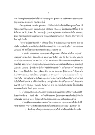 12

เครื่องมือและคุณภาพของเครื่องมือที่ใชในการเก็บขอมูล การสุมตัวอยาง การใชสถิติเพื่อการออกแบบการ
วิจัย และประเภทของสถิติทใชในการวิจย ดังนี้
ี่
ั
ตัวแปร(Variable) หมายถึง คุณลักษณะ หรือเงื่อนไขทีแปรเปลียนคาไปตามบุคคลหรือเวลา ที่
่
่
ผูวจัยจัดกระทํา(Manipulate) ควบคุม(Control) หรือสังเกต (Observe) ซึ่งแปรเปลียนคาไดตั้งแต 2 คา
ิ
่
ขึ้นไป เชน เพศ มี 2 ลักษณะ คือ ชาย และหญิง ฐานะเศรษฐกิจของครอบครัว อาจแบงเปน 3 ลักษณะ
ฐานะร่ํารวย ฐานะปานกลางและฐานะยากจน คะแนนผลสัมฤทธิ์ทางการเรียน เปนคาของตัวเลขชุดหนึ่งที่
มีหลายๆคา เปนตน
ตัวแปรอาจแบงเปนประเภทตางๆ แตตวแปรที่ศึกษาในงานวิจย มักแบงเปน 2 ประเภท ไดแก ตัว
ั
ั
่
ั
แปรตน และตัวแปรตาม แตก็มีตัวแปรอืนที่มีผลกระทบตอขอสรุปของการวิจย เรียกวา Confounding
Variable ดังนัน ในที่นจึงขอแบงประเภทของตัวแปรเปน 3 ประเภท คือ
้
ี้
1. ตัวแปรตน (Independent Variable) หมายถึง คุณลักษณะที่เกิดกอน หรือเปนสาเหตุของตัว
แปรตาม หรืออาจจะเรียกวา ตัวแปรอิสระ สามารถจําแนกไดเปน 2 แบบ คือ ตัวแปรอิสระที่สามารถจัด
กระทําได(Active Variable) และตัวแปรอิสระที่ไมสามารถจัดกระทําได(Attribute Variable) โดยตัวแปร
อิสระทั้ง 2 ชนิดเปนตัวแปรสาเหตุเชนเดียวกัน แตแตกตางกัน คือตัวแปรอิสระทีไมสามารถจัดกระทําได
่
(Attribute Variable) ผูวจยเปนเพียงผูเลือกวากลุมใดมีลักษณะอยางไร แตไมสามารถสรางลักษณะนัน
ิั
้
ขึ้นมา ในขณะที่ตัวแปรอิสระที่สามารถจัดกระทําได (Active Variable) ผูวิจยสามารถสรางลักษณะนั้น
 ั
ขึ้นมาได ตัวอยางเชน การวิจัยที่ศึกษาอายุของผูสอนและสภาพของหองเรียนวามีผลตอผลสัมฤทธิ์ทางการ
เรียนหรือไม อายุของผูสอนที่แบงเปนชวงๆและสภาพของหองเรียนที่แบงเปนหองที่มีเครื่องปรับอากาศ
กับไมมีครื่องปรับอากาศ ตางก็เปนตัวแปรอิสระ แตอายุเปนตัวแปรอิสระที่ไมสามารถสรางลักษณะนั้น
ขึ้นมาได เรียกวา Attribute Variable ในขณะที่สภาพของหองเรียนเปนตัวแปรอิสระที่สามารถสราง
ลักษณะนั้นขึนมาได เรียกวา Active Variable
้
2. ตัวแปรตาม (Dependent Variable) หมายถึง คุณลักษณะที่คาดวาจะไดรับ หรือเปนผลที่ได
รับจากตัวแปรอิสระ ตัวอยางเชน การวิจยที่ศึกษาอายุของผูสอนและสภาพของหองเรียนวามีผลตอ
ั
ผลสัมฤทธิ์ทางการเรียนหรือไม ที่กลาวมาแลวขางตน ตัวแปรตามไดแก ผลสัมฤทธิทางการเรียน
์
3. ตัวแปรที่มผลกระทบตอขอสรุปของการวิจัย (Confounding Variable) หมายถึง ตัวแปรที่มี
ี
ผลกระทบตอการสรุปความเปนสาเหตุของตัวแปรตนทีมีตอตัวแปรตาม จําแนกเปน 2 ชนิดใหญๆ คือ
่
3.1 ตัวแปรแทรกซอน (Extraneous Variable) เปนตัวแปรที่สงผลตอตัวแปรตามเชน

 