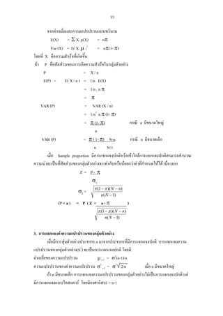 93

จากคาเฉลี่ยและความแปรปรวนแบบทวินาม
E(X) = Σ X. p(X) = nπ
Var (X) = E( X - µ )2
= nπ(1- π)
โดยที่ X คือความสําเร็จที่เกิดขึ้น
ถา P คือสัดสวนของการเกิดความสําเร็จในกลุมตัวอยาง
P
= X/n
E(P) = E( X / n ) = 1/n . E(X)
= 1/n . n π
= π
VAR (P)
= VAR (X / n)
= 1/n2 n.π (1- π)
กรณี n มีขนาดใหญ
= π (1- π)
n
กรณี n มีขนาดเล็ก
VAR (P)
= π ( 1- π) N-n
n
N-1
เมื่อ Sample proportion มีการแจกแจงปกติหรือเขาใกลการแจกแจงปกติสามารถคํานวณ
ความนาจะเปนที่สัดสวนของกลุมตัวอยางจะเทากับหรือนอยกวาคาที่กาหนดใหได เนื่องจาก
ํ
Z = P- π
σp

σp =

π (1 − π )( N − n)
n( N − 1)

(P < a ) = P ( Z < a - π

)

π (1 − π )( N − n)
n( N − 1)

3. การแจกแจงคาความแปรปรวนของกลุมตัวอยาง
เมื่อมีการสุมตัวอยางประชากร n มาจากประชากรที่มีการแจกแจงปกติ การแจกแจงความ
แปรปรวนของกลุมตัวอยาง(S2) จะเปนการแจกแจงปกติ โดยมี
คาเฉลี่ยของความแปรปรวน
µ s 2 = σ2(n-1)/n
ความแปรปรวนของคาความแปรปรวน σ2 s 2 = σ2√ 2/n
เมื่อ n มีขนาดใหญ
ถา n มีขนาดเล็ก การแจกแจงความแปรปรวนของกลุมตัวอยางไมเปนการแจกแจงปกติ แต
มีการแจกแจงแบบไคสแควร โดยมีองศาอิสระ = n-1

 