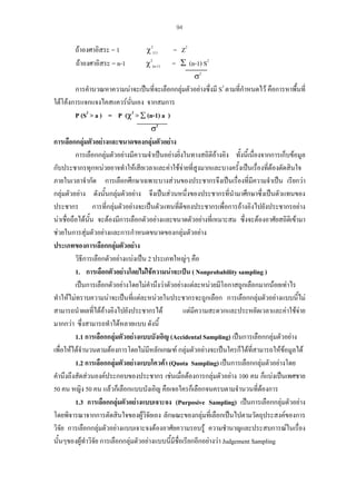94

ถาองศาอิสระ = 1
ถาองศาอิสระ = n-1

χ2(1)
χ2(n-1)

= Z2
= Σ (n-1) S2
σ2

การคํานวณหาความนาจะเปนที่จะเลือกกลุมตัวอยางซึ่งมี S2 ตามที่กําหนดไว คือการหาพื้นที่

ใตโคงการแจกแจงไคสแควรนั่นเอง จากสมการ
P (S2 > a ) = P (χ2 > ∑ (n-1) a )
σ2

การเลือกกลุมตัวอยางและขนาดของกลุมตัวอยาง
การเลือกกลุมตัวอยางมีความจําเปนอยางยิงในทางสถิติอางอิง ทั้งนี้เนื่องจากการเก็บขอมูล
่
กับประชากรทุกหนวยอาจทําใหเสียเวลาและคาใชจายที่สูงมากและบางครั้งเปนเรื่องที่ตองตัดสินใจ
ภายในเวลาจํากัด การเลือกศึกษาเฉพาะบางสวนของประชากรจึงเปนเรื่องที่มีความจําเปน เรียกวา
กลุมตัวอยาง ดังนั้นกลุมตัวอยาง จึงเปนสวนหนึ่งของประชากรทีนํามาศึกษาซึ่งเปนตัวแทนของ
่
ี
ประชากร การที่กลุมตัวอยางจะเปนตัวแทนที่ดของประชากรเพื่อการอางอิงไปยังประชากรอยาง
นาเชื่อถือไดนน จะตองมีการเลือกตัวอยางและขนาดตัวอยางที่เหมาะสม ซึ่งจะตองอาศัยสถิติเขามา
ั้
ชวยในการสุมตัวอยางและการกําหนดขนาดของกลุมตัวอยาง
ประเภทของการเลือกกลุมตัวอยาง
วิธีการเลือกตัวอยางแบงเปน 2 ประเภทใหญๆ คือ
1. การเลือกตัวอยางโดยไมใชความนาจะเปน ( Nonprobability sampling )
เปนการเลือกตัวอยางโดยไมคํานึงวาตัวอยางแตละหนวยมีโอกาสถูกเลือกมากนอยเทาไร
ทําใหไมทราบความนาจะเปนที่แตละหนวยในประชากรจะถูกเลือก การเลือกกลุมตัวอยางแบบนี้ไม
สามารถนําผลที่ไดอางอิงไปยังประชากรได
แตมความสะดวกและประหยัดเวลาและคาใชจาย
ี

มากกวา ซึ่งสามารถทําไดหลายแบบ ดังนี้
1.1 การเลือกกลุมตัวอยางแบบบังเอิญ (Accidental Sampling) เปนการเลือกกลุมตัวอยาง
เพื่อใหไดจํานวนตามตองการโดยไมมีหลักเกณฑ กลุมตัวอยางจะเปนใครก็ไดที่สามารถใหขอมูลได
1.2 การเลือกกลุมตัวอยางแบบโควตา (Quota Sampling) เปนการเลือกกลุมตัวอยางโดย
คํานึงถึงสัดสวนองคประกอบของประชากร เชนเมื่อตองการกลุมตัวอยาง 100 คน ก็แบงเปนเพศชาย
50 คน หญิง 50 คน แลวก็เลือกแบบบังเอิญ คือเจอใครก็เลือกจนครบตามจํานวนที่ตองการ

1.3 การเลือกกลุมตัวอยางแบบเจาะจง (Purposive Sampling) เปนการเลือกกลุมตัวอยาง
โดยพิจารณาจากการตัดสินใจของผูวิจัยเอง ลักษณะของกลุมที่เลือกเปนไปตามวัตถุประสงคของการ
วิจัย การเลือกกลุมตัวอยางแบบเจาะจงตองอาศัยความรอบรู ความชํานาญและประสบการณในเรือง
่
นั้นๆของผูทําวิจัย การเลือกกลุมตัวอยางแบบนี้มีชื่อเรียกอีกอยางวา Judgement Sampling

 