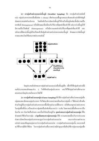 96

2.3 การสุมตัวอยางแบบแบงชั้นภูมิ (Stratified Sampling) คือ การสุมตัวอยางชนิดที่
แบง กลุมประชากรออกเปนชั้นยอย ๆ (Strata) เสียกอนบนพื้นฐานของระดับของตัวแปรที่สําคัญที่
สงผลกระทบตอตัวแปรตาม โดยมีหลักในการจัดแบงชั้นภูมิใหภายในชั้นภูมิแตละชั้นมีความเปน
เอกพันธ (Homogeneous) หรือมีลักษณะที่เหมือนกันใหมากที่สุดเทาที่จะทําได แตระหวางชันภูมให
้ ิ
ิ
มีความเปนวิวธพันธ (Heterogeneous) หรือมีความแตกตางกันใหมากที่สุดเทาที่จะทําได และ
หลังจากที่จดแบงชั้นภูมิเรียบรอยแลวจึงสุมตัวอยางอยางงายจากแตละชันภูมิ ลักษณะการจัดชันภูมิ
ั
้
้
อาจจะแสดงโดยใชแผนภาพประกอบดังนี้

วัตถุประสงคหลักของการสุมตัวอยางแบบแบงเปนชั้นภูมคือ เพื่อใหไดกลุมตัวอยางทีมี
ิ
่
องคประกอบของลักษณะตาง ๆ ใกลเคียงกับกลุมประชากร และใหไดกลุมตัวอยางที่สามารถ
ตอบสนองวัตถุประสงคของการวิจยได
ั
2.4 การสุมตัวอยางแบบกลุม (Cluster Sampling) คือวิธีการสุมตัวอยางที่หนวยของกลุมคือ
กลุมของสมาชิกของกลุมประชากร ไมใชสมาชิกรายหนวยเหมือนกับการสุมทั้ง 3 วิธีดังกลาวขางตน
สวนใหญเปนการสุมตัวอยางประชากรจากพื้นที่ตามจํานวนที่ตองการ แลวศึกษาทุกหนวยประชากร
ในกลุมพื้นทีนนๆ หรือจะทําการสุมตอเปนลําดับขั้นมากกวา 1 ระดับ โดยอาจแบงพืนที่จากภาค เปน
่ ั้
้
จังหวัด จาก จังหวัดเปนอําเภอ และเรื่อยไปจนถึงหมูบาน จุดเดนของการสุมตัวอยางแบบกลุม ก็คือ
ชวยลดคาใชจายในการสุม แตจุดดอยของการสุมแบบกลุม ก็คือ ความคลาดเคลื่อนในการประมาณ

คาพารามิเตอรของกลุมประชากรจะสูงกวาการสุมตัวอยางแบบงาย
และการคํานวณคาความ
แปรปรวนของขอมูลจะยุงยากกวาการสุมตัวอยางแบบงาย การสุมตัวอยางแบบกลุมนั้น เหมาะสมที่
จะใชในกรณีที่คาใชจาย ในการสุมตัวอยางเปนรายหนวยมีคาสูงมากจึงตองใชการสุมแบบกลุมเพื่อ

 
