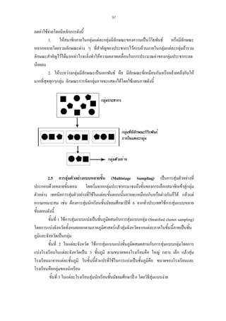 97

ลดคาใชจายโดยมีหลักการดังนี้
1. ใหสมาชิกภายในกลุมแตละกลุมมีลักษณะของความเปนวิวิธพันธ หรือมีลักษณะ
หลากหลายโดยรวมลักษณะตาง ๆ ที่สําคัญของประชากรไวครบถวนภายในกลุมแตละกลุมถารวม
ลักษณะสําคัญไวไดมากเทาไรจะยิ่งทําใหความคลาดเคลื่อนในการประมาณคาของกลุมประชากรลด
นอยลง
2. ใหระหวางกลุมมีลักษณะเปนเอกพันธ คือ มีลักษณะที่เหมือนกันหรือคลายคลึงกันให
มากที่สุดทุกๆกลุม ลักษณะการจัดกลุมอาจจะแสดงไดโดยใชแผนภาพดังนี้

2.5 การสุมตัวอยางแบบหลายขั้น (Multistage Sampling) เปนการสุมตัวอยางที่
ประกอบดวยหลายขั้นตอน โดยเริ่มจากกลุมประชากรมาจนถึงขั้นของการเลือกสมาชิกเขาสูกลุม
ตัวอยาง เทคนิคการสุมตัวอยางที่ใชในแตละขั้นตอนนันอาจจะเหมือนกันหรือตางกันก็ได แลวแต
้
ความเหมาะสม เชน ตองการสุมนักเรียนชั้นมัธยมศึกษาปที่ 6 จากทัวประเทศใชการสุมแบบหลาย
่
ขั้นตอนดังนี้
ขั้นที่ 1 ใชการสุมแบบแบงเปนชันภูมิผสมกับการสุมแบบกลุม (Stratified cluster sampling)
้
โดยการแบงจังหวัดทั้งหมดออกตามภาคภูมิศาสตรแลวสุมจังหวัดจากแตละภาคในขันนี้ภาคเปนชัน
้
้
ภูมิและจังหวัดเปนกลุม
ขั้นที่ 2 ในแตละจังหวัด ใชการสุมแบบแบงชันภูมิผสมผสานกับการสุมแบบกลุมโดยการ
้
แบงโรงเรียนในแตละจังหวัดเปน 3 ชั้นภูมิ ตามขนาดของโรงเรียนคือ ใหญ กลาง เล็ก แลวสุม
โรงเรียนมาจากแตละชันภูมิ ในขั้นนี้ตัวแปรที่ใชในการแบงเปนชั้นภูมิคือ ขนาดของโรงเรียนและ
้
โรงเรียนคือกลุมของนักเรียน
ขั้นที่ 3 ในแตละโรงเรียนสุมนักเรียนชั้นมัธยมศึกษาป 6 โดยวิธีสุมแบบงาย

 