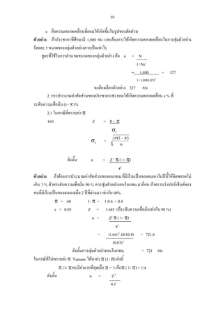 99

e คือความคลาดเคลื่อนที่ยอมใหเกิดขึ้นในรูปของสัดสวน
ตัวอยาง ถาประชากรที่ศึกษามี 1,800 คน และตองการใหเกิดความคลาดเคลื่อนในการสุมตัวอยาง
รอยละ 5 ขนาดของกลุมตัวอยางควรเปนเทาไร
สูตรที่ใชในการคํานวณขนาดของกลุมตัวอยาง คือ n = N
1+Ne2
= 1,800
= 327
1+1,800(.05) 2

จะตองเลือกตัวอยาง 327 คน
2. การประมาณคาสัดสวนของประชากร(π) ยอมใหเกิดความคลาดเคลื่อน e % ที่
ระดับความเชือมั่น (1- ∝)%
่
2.1 ในกรณีททราบคา π
ี่
จาก
Z = P- π
σp

σp

=

π (1 − π )
n

= Z 2 π ( 1- π)
e2
ตัวอยาง ถาตองการประมาณคาสัดสวนของคนกทม.ที่มีบานเปนของตนเองในปนี้ใหผิดพลาดไม
เกิน 3 % ดวยระดับความเชือมั่น 90 % ควรสุมตัวอยางคนในกทม.มากี่คน ถาทราบวาเปอรเซ็นตของ
่
คนที่มีบานเปนของตนเองเมื่อ 2 ปที่ผานมา เทากับ 60%
π = .60
1- π = 1-0.6 = 0.4
e = 0.03
Z = 1.645 (ที่ระดับความเชื่อมั่นเทากับ 90 %)
n =
Z2 π ( 1- π)
e2
= (1.645)2 .60 (0.4) = 721.6
(0.03) 2
ดังนันควรสุมตัวอยางคนในกทม.
้
= 721 คน
ในกรณีที่ไมทราบคา π Yamane ไดหาคา π (1- π) ดังนี้
π (1- π)จะมีคามากที่สุดเมื่อ π = ½ คือπ ( 1- π) = 1/4
ดังนั้น
n =
Z2
4 e2
ดังนั้น

n

 