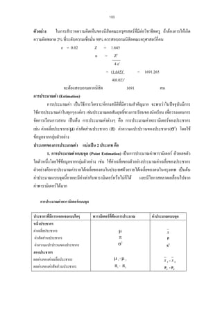 100

ตัวอยาง
ในการสํารวจความคิดเห็นของนิสิตคณะครุศาสตรที่มีตอวิชาชีพครู ถาตองการใหเกิด
ความผิดพลาด 2% ที่ระดับความเชื่อมั่น 90% ควรสอบถามนิสิตคณะครุศาสตรกี่คน
e = 0.02
Z = 1.645
n = Z2
4 e2
= (1.645) 2
= 1691.265
4(0.02) 2
จะตองสอบถามจากนิสิต
1691
คน
การประมาณคา (Estimation)
การประมาณคา เปนวิธการวิเคราะหทางสถิติที่มีความสําคัญมาก จะพบวาในปจจุบันมีการ
ี
ใชการประมาณคาในทุกๆองคกร เชนประมาณผลสัมฤทธิ์ทางการเรียนของนักเรียน เพื่อวางแผนการ
จัดการเรียนการสอน เปนตน การประมาณคาตางๆ คือ การประมาณคาพารามิเตอรของประชากร
เชน คาเฉลี่ยประชากร(µ) คาสัดสวนประชากร (π) คาความแปรปรวนของประชากร(σ2) โดยใช
ขอมูลจากกลุมตัวอยาง
ประเภทของการประมาณคา แบงเปน 2 ประเภท คือ
1. การประมาณคาแบบจุด (Point Estimation) เปนการประมาณคาพารามิเตอร ดวยเลขตัว
ใดตัวหนึ่งโดยใชขอมูลจากกลุมตัวอยาง เชน ใชคาเฉลี่ยของตัวอยางประมาณคาเฉลี่ยของประชากร
ตัวอยางคือการประมาณคารายไดเฉลี่ยของคนในประเทศดวยรายไดเฉลี่ยของคนในกรุงเทพ เปนตน
คาประมาณแบบจุดนี้อาจจะมีคาเทากับพารามิเตอรหรือไมก็ได และมีโอกาสคลาดเคลื่อนไปจาก
คาพารามิเตอรไดมาก
การประมาณคาพารามิเตอรแบบจุด
ประชากรที่มีการแจกแจงแบบใดๆ
หนึ่งประชากร
คาเฉลี่ยประชากร
คาสัดสวนประชากร
คาความแปรปรวนของประชากร
สองประชากร
ผลตางของคาเฉลี่ยประชากร
ผลตางของคาสัดสวนประชากร

พารามิเตอรที่ตองการประมาณ
µ
π
σ2
µ 1- µ 2
π1 - π2

คาประมาณแบบจุด
x

P
S2
x1–x2

P1 - P2

 