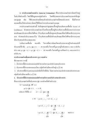 101

2. การประมาณคาแบบชวง (Interval Estimation) เปนการประมาณคาพารามิเตอรวาอยู
ในชวงใดชวงหนึ่ง โดยใชขอมูลจากกลุมตัวอยาง โดยที่ชวงของการประมาณคาจะบอกคาต่ําสุด
และสูงสุด เชน ใชชวงของคาเฉลี่ยของตัวอยางประมาณคาเฉลี่ยของประชากร ซึ่งมีโอกาส
คลาดเคลื่อนไปจากคาพารามิเตอรไดนอยกวาการประมาณคาแบบจุด
การประมาณคาแบบชวงนี้ คาต่ําสุดและคาสูงสุดจะขึ้นอยูกับระดับความเชื่อมั่น (Level of
่
Confidence) ชวงของการประมาณคาจะกวางหรือแคบขึ้นอยูกับระดับความเชื่อมันและการกระจาย
ของลักษณะประชากรที่สนใจศึกษา ถาระดับความเชื่อมันสูงและลักษณะที่สนใจศึกษามีการกระจาย
่
มาก ชวงของคาประมาณจะกวาง ถาระดับความเชื่อมันต่ําและลักษณะที่สนใจศึกษามีการกระจาย
่
นอย ชวงของคาประมาณจะแคบ
ระดับความเชือมั่น หมายถึง โอกาสที่พารามิเตอรของประชากรจะอยูในชวงของคาที่
่

ประมาณได เชน p ( L< µ< U ) = .95 หมายถึง โอกาสที่ µ จะอยูในชวงของ L และ U เทากับ
95% และ p ( µ < L ) + p ( µ > U ) = .05 หมายถึง โอกาสที่ µ จะนอยกวา L และมากกวา U
เทากับ 5%
การประมาณคาเฉลี่ยของประชากร ( µ ) แบบชวง
พิจารณาจาก 3 กรณี
1. ประชากรที่มีการแจกแจงแบบปกติ ทราบคาความแปรปรวนของประชากร
2. ประชากรที่มีการแจกแจงแบบใดๆ กลุมตัวอยางมีขนาดใหญ ( n ≥ 30)

3. ประชากรที่มีการแจกแจงแบบปกติหรือใกลเคียง ไมทราบคาความแปรปรวนของประชากรและ
กลุมตัวอยางมีขนาดเล็ก ( n ≤ 30)
1. ประชากรที่มีการแจกแจงแบบปกติ ทราบคาความแปรปรวนของประชากร
ตองการประมาณคาเฉลี่ยประชากร (µ ) จากคาเฉลี่ยตัวอยาง (X)
X ∼ normal( µ , σ2 / n )
p ( L< µ< U ) = 1- ∝
แปลง X ใหเปน Z
Z= (x -µ)/ σ
n

1- ∝ = p (-Z 1- ∝ / 2 < Z < Z 1- ∝ / 2)
= p ( -Z 1- ∝ / 2< x - µ / σ < Z1- ∝ / 2)
n

= p ( -Z 1 - ∝ / 2 σ < x - µ< Z 1 - ∝ / 2 σ )
n

n

สมการ 1

 