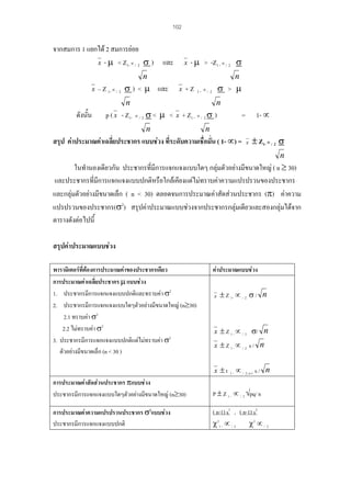 102

จากสมการ 1 แยกได 2 สมการยอย
x - µ < Z1- ∝ / 2 σ ) และ

x

- µ > -Z1 - ∝ / 2 σ

n
x

– Z 1- ∝ / 2 σ ) < µ และ

n
x

+Z

n

ดังนัน
้

σ > µ

1- ∝/ 2

n

p ( x - Z1- ∝ / 2 σ < µ < x + Z1 - ∝ / 2 σ )
n

1- ∝

=

n

สรุป คาประมาณคาเฉลี่ยประชากร แบบชวง ที่ระดับความเชื่อมั่น ( 1- ∝) =

x

± Z1- ∝ / 2 σ
n

ในทํานองเดียวกัน ประชากรที่มีการแจกแจงแบบใดๆ กลุมตัวอยางมีขนาดใหญ ( n ≥ 30)
และประชากรที่มีการแจกแจงแบบปกติหรือใกลเคียงแตไมทราบคาความแปรปรวนของประชากร
และกลุมตัวอยางมีขนาดเล็ก ( n < 30) ตลอดจนการประมาณคาสัดสวนประชากร (π) คาความ
แปรปรวนของประชากร(σ2) สรุปคาประมาณแบบชวงจากประชากรกลุมเดียวและสองกลุมไดจาก
ตารางดังตอไปนี้
สรุปคาประมาณแบบชวง
พารามิเตอรที่ตองการประมาณคาของประชากรเดียว
การประมาณคาเฉลี่ยประชากร µ แบบชวง
1. ประชากรมีการแจกแจงแบบปกติและทราบคา σ2
2. ประชากรมีการแจกแจงแบบใดๆตัวอยางมีขนาดใหญ (n≥30)
2.1 ทราบคา σ2
2.2 ไมทราบคา σ2
3. ประชากรมีการแจกแจงแบบปกติแตไมทราบคา σ2
ตัวอยางมีขนาดเล็ก (n < 30 )

คาประมาณแบบชวง
x

± Z 1- ∝ / 2 σ / n

x ± Z 1 - ∝ / 2 σ/
x ± Z 1-∝ / 2 s /
x ±t

1-

n
n

∝ / 2; n-1 s / n

การประมาณคาสัดสวนประชากร πแบบชวง
ประชากรมีการแจกแจงแบบใดๆตัวอยางมีขนาดใหญ (n≥30)

P ± Z 1 - ∝ / 2 √pq/ n

การประมาณคาความแปรปรวนประชากร σ2แบบชวง
ประชากรมีการแจกแจงแบบปกติ

( n-1) s2 , ( n-1) s2
χ 21 - ∝ / 2
χ2 ∝ / 2

 