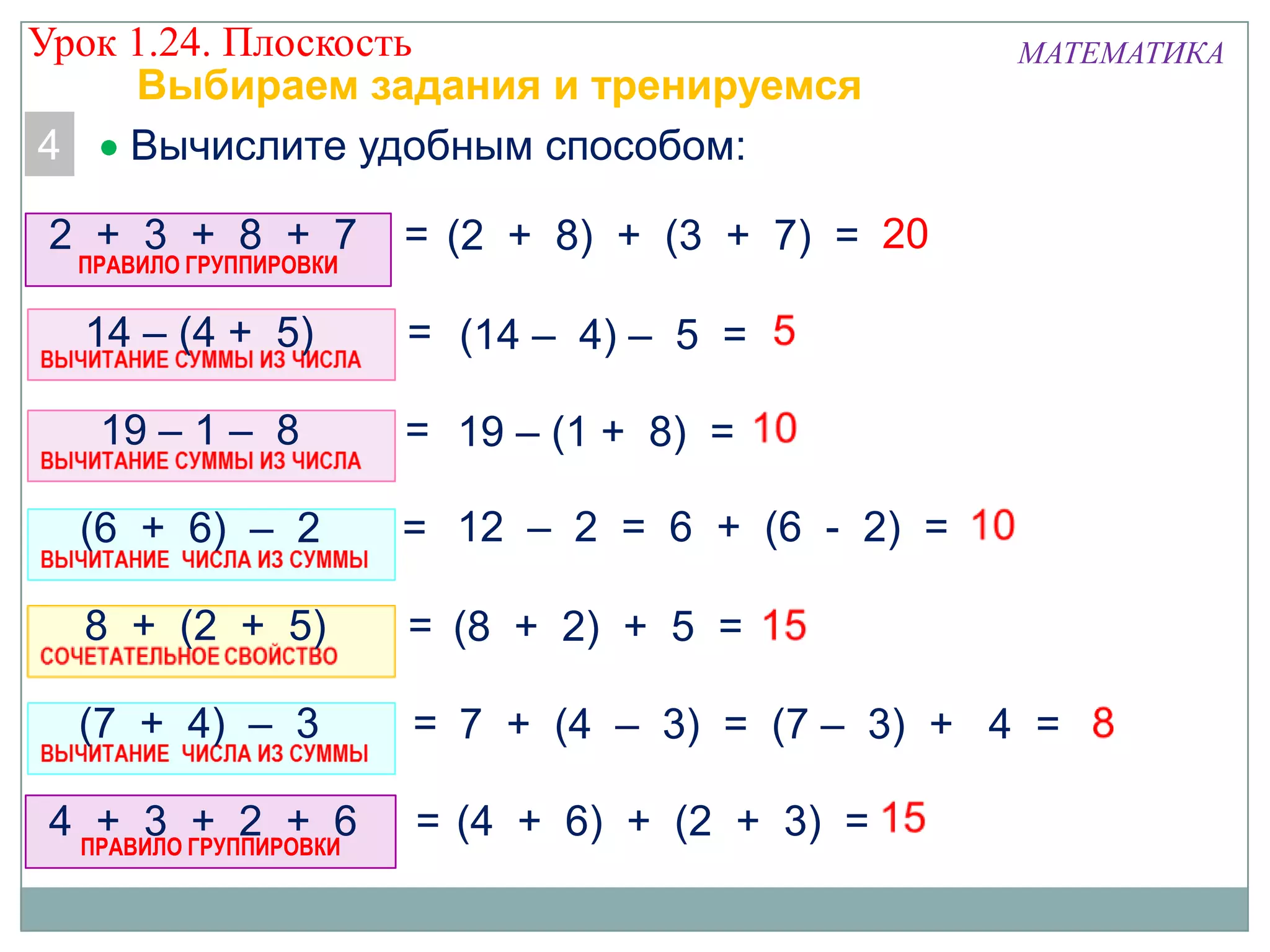 Урок 1.24. Плоскость
Выбираем задания и тренируемся
4
Вычислите удобным способом:
2 + 3 + 8 + 7
ПРАВИЛО ГРУППИРОВКИ

МАТЕМАТИКА

= (2 + 8) + (3 + 7) = 20

14 – (4 + 5)

= (14 – 4) – 5 =

19 – 1 – 8

= 19 – (1 + 8) =

(6 + 6) – 2

= 12 – 2 = 6 + (6 - 2) =

8 + (2 + 5)

= (8 + 2) + 5 =

(7 + 4) – 3

= 7 + (4 – 3) = (7 – 3) + 4 =

4 ПРАВИЛО ГРУППИРОВКИ6
+ 3 + 2 +

= (4 + 6) + (2 + 3) =

 