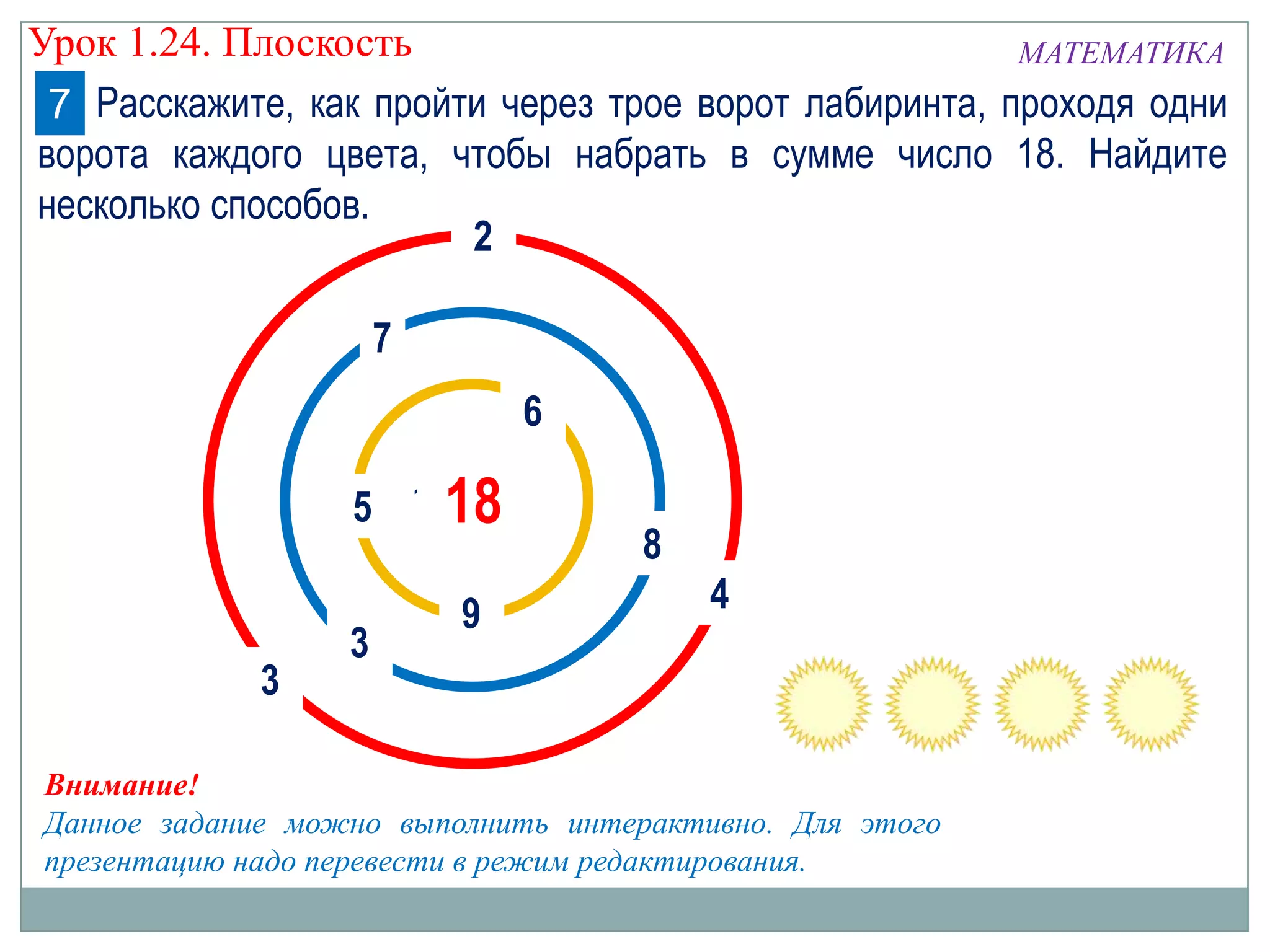 Урок 1.24. Плоскость
МАТЕМАТИКА
7 Расскажите, как пройти через трое ворот лабиринта, проходя одни
ворота каждого цвета, чтобы набрать в сумме число 18. Найдите
несколько способов.
2
7
6
5 1018

3

3

9

8
4

Внимание!
Данное задание можно выполнить интерактивно. Для этого
презентацию надо перевести в режим редактирования.

 