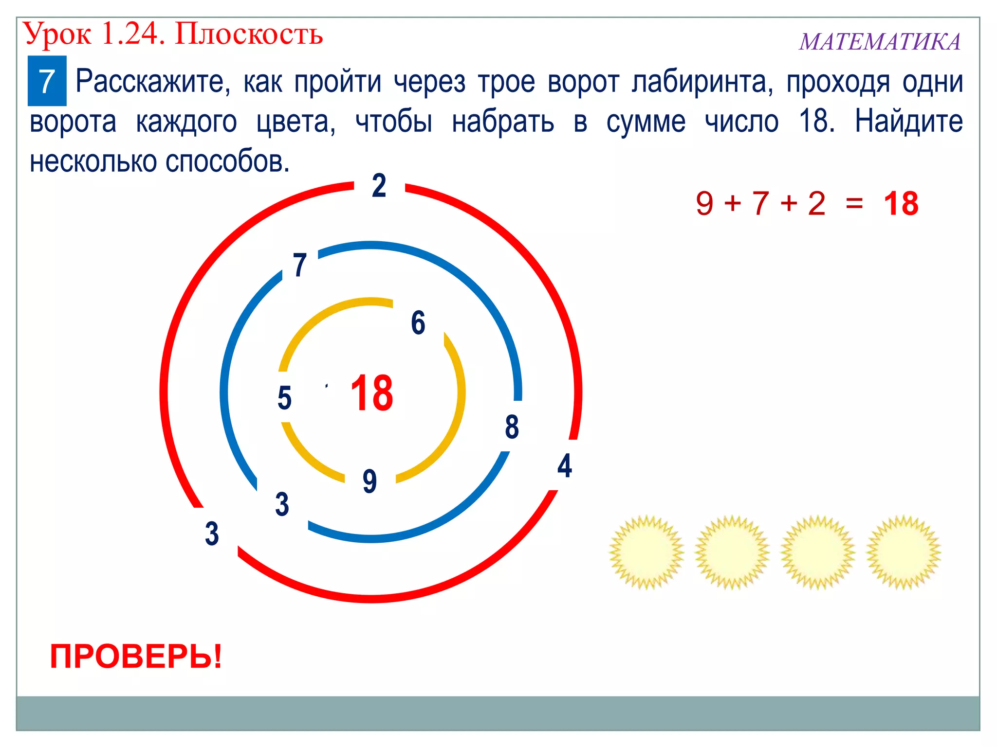 Урок 1.24. Плоскость
МАТЕМАТИКА
7 Расскажите, как пройти через трое ворот лабиринта, проходя одни
ворота каждого цвета, чтобы набрать в сумме число 18. Найдите
несколько способов.
2
9 + 7 + 2 = 18
7
6
5 1018

3

ПРОВЕРЬ!

3

9

8
4

 