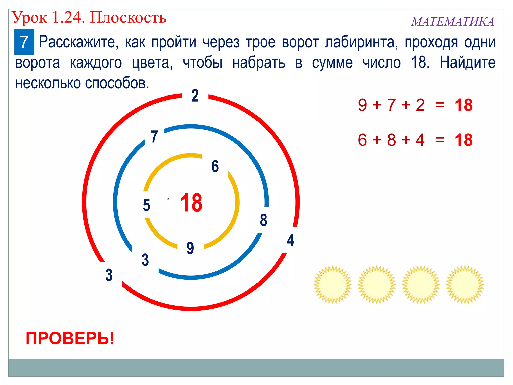 Урок 1.24. Плоскость
МАТЕМАТИКА
7 Расскажите, как пройти через трое ворот лабиринта, проходя одни
ворота каждого цвета, чтобы набрать в сумме число 18. Найдите
несколько способов.
2
9 + 7 + 2 = 18
7

6 + 8 + 4 = 18
6

5 1018

3

ПРОВЕРЬ!

3

9

8
4

 