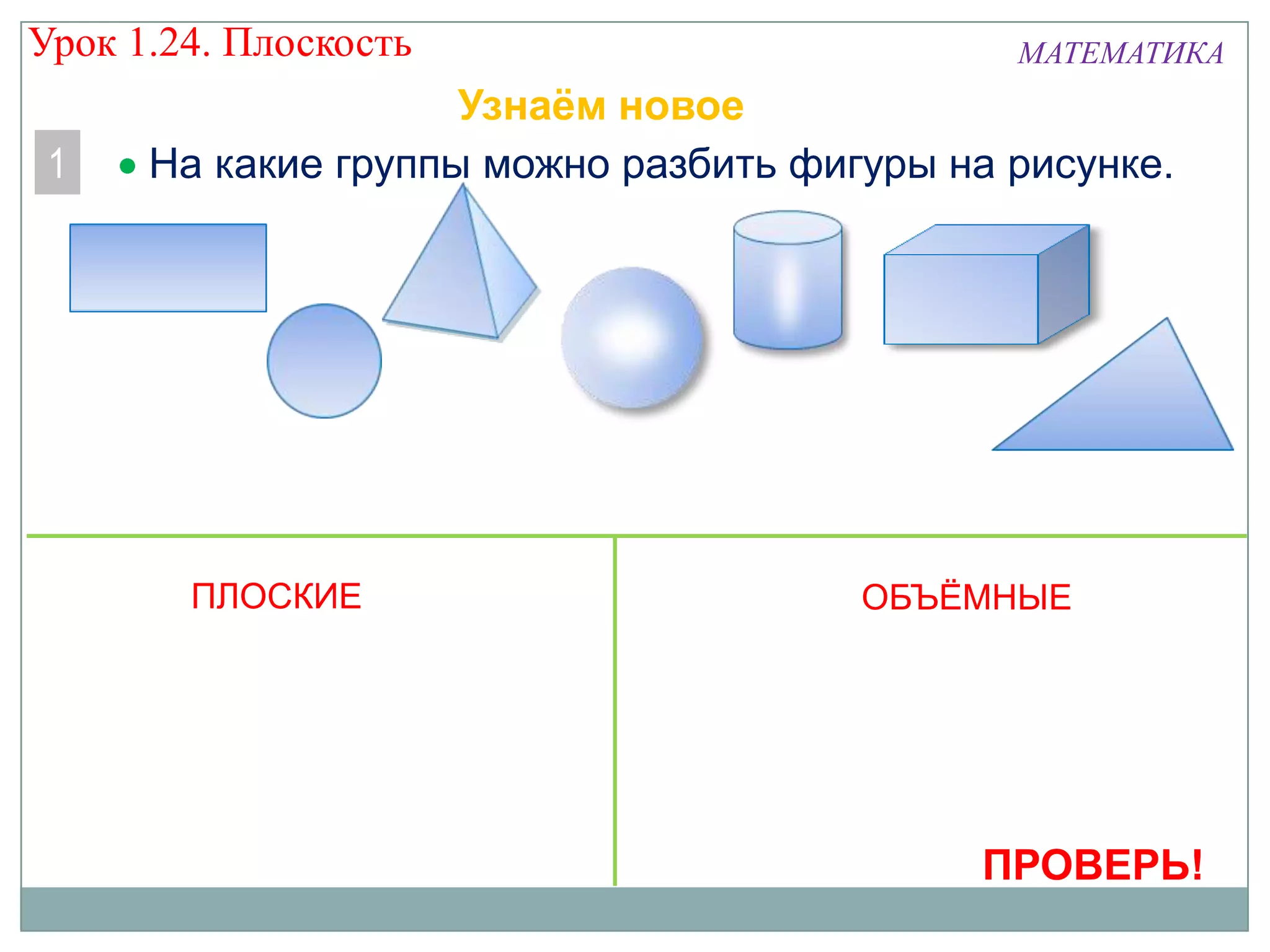 Урок 1.24. Плоскость
1

МАТЕМАТИКА

Узнаём новое
На какие группы можно разбить фигуры на рисунке.

ПЛОСКИЕ

ОБЪЁМНЫЕ

ПРОВЕРЬ!

 