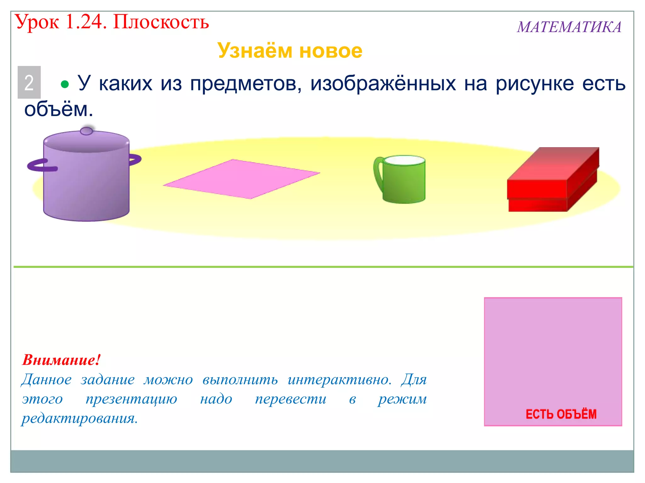 Урок 1.24. Плоскость

МАТЕМАТИКА

Узнаём новое
2
У каких из предметов, изображённых на рисунке есть
объём.

Внимание!
Данное задание можно выполнить интерактивно. Для
этого презентацию надо перевести в режим
редактирования.

 