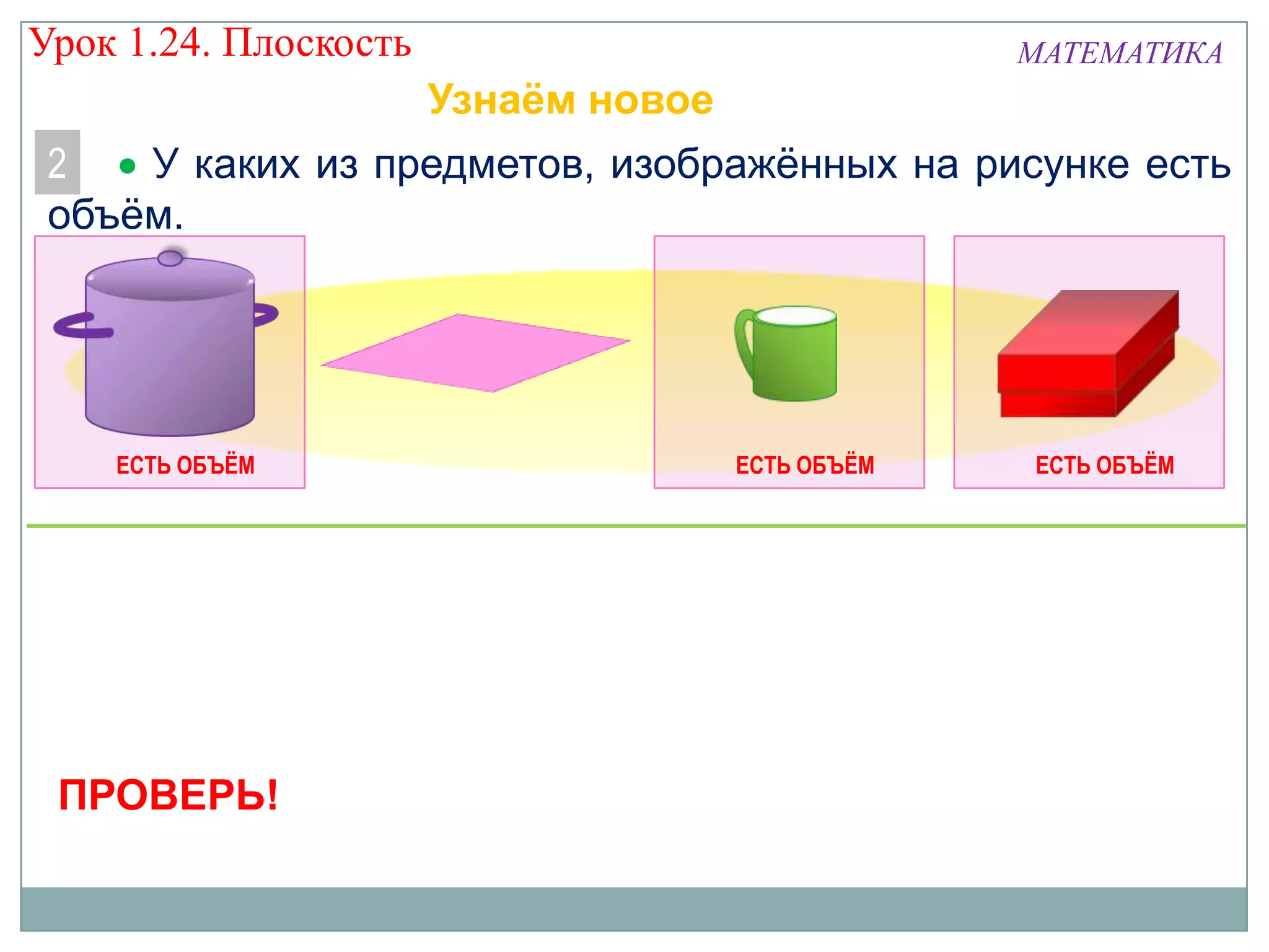 Урок 1.24. Плоскость

МАТЕМАТИКА

Узнаём новое
2
У каких из предметов, изображённых на рисунке есть
объём.

ЕСТЬ ОБЪЁМ

ПРОВЕРЬ!

ЕСТЬ ОБЪЁМ

ЕСТЬ ОБЪЁМ

 