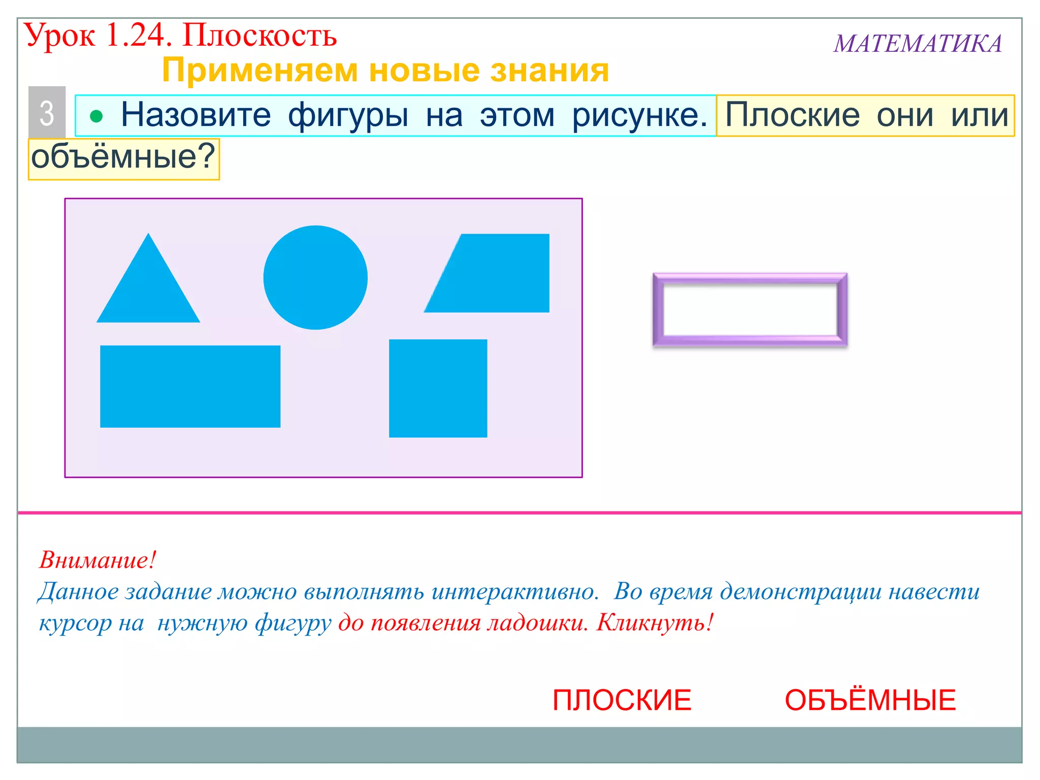 Урок 1.24. Плоскость
МАТЕМАТИКА
Применяем новые знания
3
Назовите фигуры на этом рисунке. Плоские они или
объёмные?

Внимание!
Данное задание можно выполнять интерактивно. Во время демонстрации навести
курсор на нужную фигуру до появления ладошки. Кликнуть!

ПЛОСКИЕ

ОБЪЁМНЫЕ

 