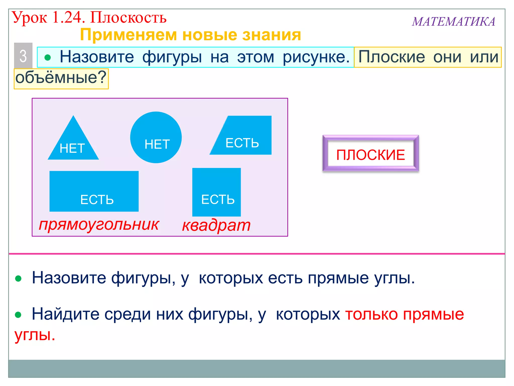 Урок 1.24. Плоскость
МАТЕМАТИКА
Применяем новые знания
3
Назовите фигуры на этом рисунке. Плоские они или
объёмные?

НЕТ

НЕТ

ЕСТЬ

ЕСТЬ

ЕСТЬ

прямоугольник

ПЛОСКИЕ

квадрат

Назовите фигуры, у которых есть прямые углы.

Найдите среди них фигуры, у которых только прямые
углы.

 