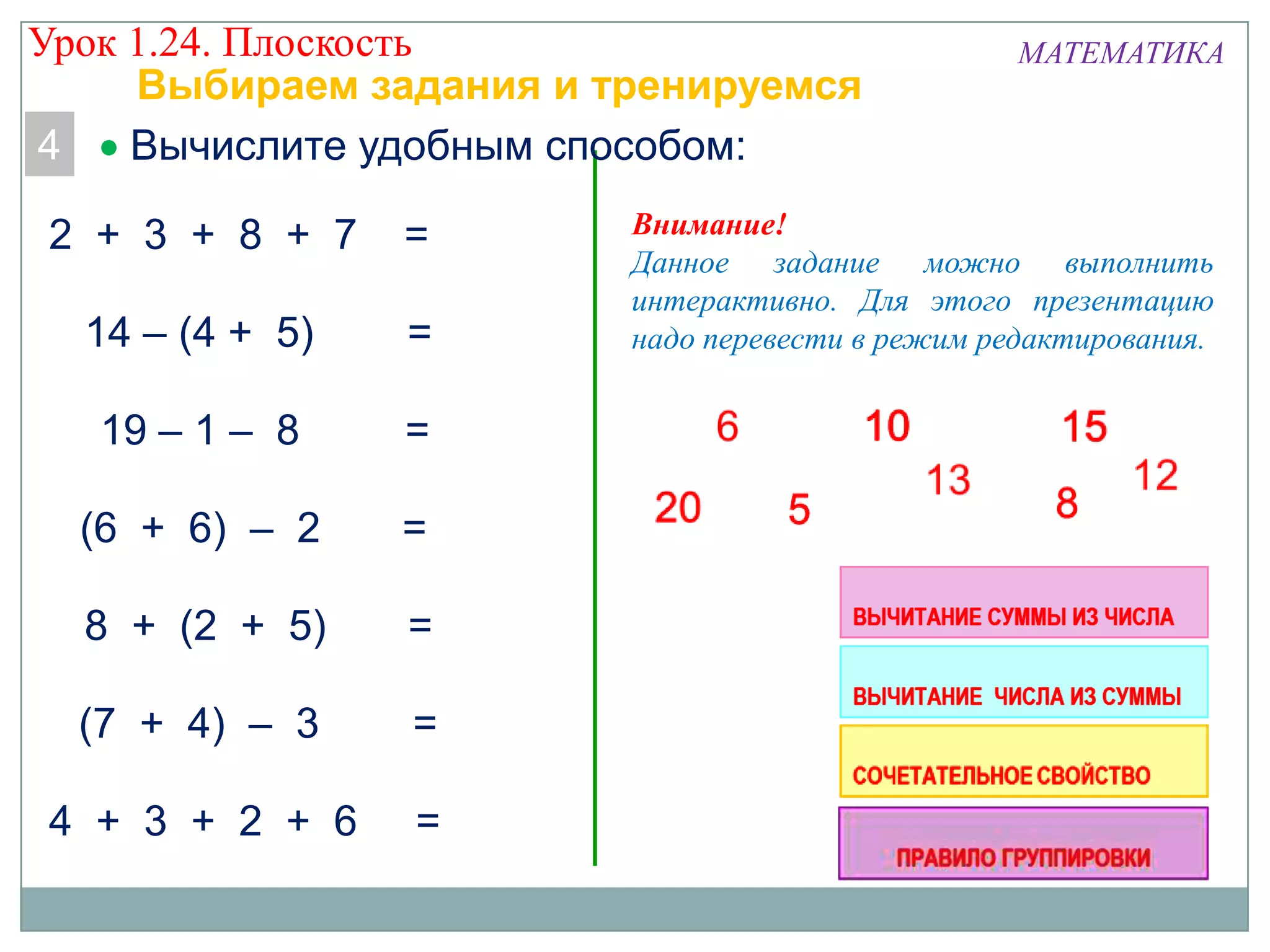 Урок 1.24. Плоскость
Выбираем задания и тренируемся
4
Вычислите удобным способом:
2 + 3 + 8 + 7

=

14 – (4 + 5)

=

19 – 1 – 8

=

(6 + 6) – 2

=

8 + (2 + 5)

=

(7 + 4) – 3

=

4 + 3 + 2 + 6

=

МАТЕМАТИКА

Внимание!
Данное задание можно выполнить
интерактивно. Для этого презентацию
надо перевести в режим редактирования.

 
