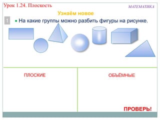 Урок 1.24. Плоскость
1

МАТЕМАТИКА

Узнаём новое
На какие группы можно разбить фигуры на рисунке.

ПЛОСКИЕ

ОБЪЁМНЫЕ

ПРОВЕРЬ!

 