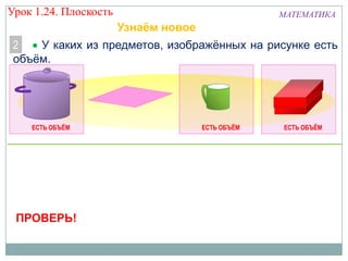 Урок 1.24. Плоскость

МАТЕМАТИКА

Узнаём новое
2
У каких из предметов, изображённых на рисунке есть
объём.

ЕСТЬ ОБЪЁМ

ПРОВЕРЬ!

ЕСТЬ ОБЪЁМ

ЕСТЬ ОБЪЁМ

 