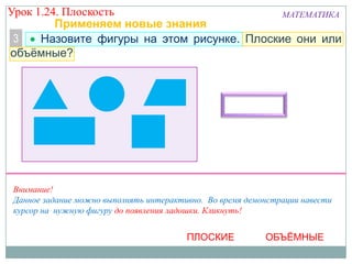 Урок 1.24. Плоскость
МАТЕМАТИКА
Применяем новые знания
3
Назовите фигуры на этом рисунке. Плоские они или
объёмные?

Внимание!
Данное задание можно выполнять интерактивно. Во время демонстрации навести
курсор на нужную фигуру до появления ладошки. Кликнуть!

ПЛОСКИЕ

ОБЪЁМНЫЕ

 