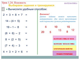 Урок 1.24. Плоскость
Выбираем задания и тренируемся
4
Вычислите удобным способом:
2 + 3 + 8 + 7

=

14 – (4 + 5)

=

19 – 1 – 8

=

(6 + 6) – 2

=

8 + (2 + 5)

=

(7 + 4) – 3

=

4 + 3 + 2 + 6

=

МАТЕМАТИКА

Внимание!
Данное задание можно выполнить
интерактивно. Для этого презентацию
надо перевести в режим редактирования.

 