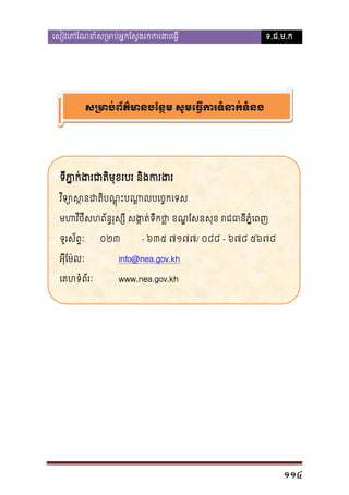 េសៀវេភែណនាំស្រមាប់អ�កែស�ងរកករង

ទ.ជ.ម.ក

ស្រមាប់ព័ត៌មានបែន�ម សូមេធ�ករទំនាក

ទីភ�ក់ងរជាតិមុខរបរ និងក
ា
វ ិទ្យោស�នជាតិបណ�ុះបណា�លបេច
មហវិថីសហព័ន�រុស្សី សង�ត់ទឹកថា ខណ�ែសនសុខ រជធានី
�
ទូរស័ព�ៈ

០២៣

- ៦៣៥ ៧១៧៧/ ០៨៨ - ៦៧៨ ៥៦៧៨

អុីែម៉លៈ

info@nea.gov.kh

េគហទំព័រៈ

www.nea.gov.kh

114

 