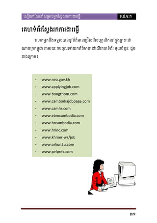 េសៀវេភែណនាំស្រមាប់អ�កែស�ងរកករង

ទ.ជ.ម.ក

េគហទំព័រែស�ងរកករងរេធ
េលកអ�កឹងទទួលបាននូវព័ត៌មានេ្រជីសេរីសបុគ�លិកេនក�ុង
ន
ណាច្រកកម�ុជា តមរយៈករចូលេទយកព័ត៌មានេនេលី មួយចំនួន ដូច
ខងេ្រក

-

-

-

-

-

-

www.nea.gov.kh
www.applyingjob.com
www.bongthom.com
www.cambodiajobpage.com
www.camhr.com
www.ebmcambodia.com
www.hrcambodia.com
www.hrinc.com
www.khmer-ws/job
www.orkun2u.com
www.pelprek.com

31

 