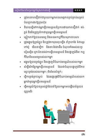 េសៀវេភែណនាំស្រមាប់អ�កែស�ងរកករង



ទ.ជ.ម.ក

្រត�មានភាពេជឿជថារូបេលអ�កមាសមត�ភាព្រគប់្រគាន់ស
បំេពញករងរឱ្យ្រក�មហ



នយាស�េទកន់អ�កេធ�ីបទសមា�សន៍្របកបេេជឿជាក ទន់ិ
ី
ភ�ន់ និងមិន្រត�្របែកកជាមួយអេធ�ីបទសម�សន
ា



េស��កពកឱ្បានសមរម និងមនអកប្បកិរិសុភាពរប



្រត�វអង�ុយឱ្យ្រតង់ខ�ួន  ្រត�ងមុខេរចុះេឡីង ខំ្ចកៃដ ទំពរស�រ
េកស៊

េមីលនាឡិ

នងេគាះៃជាេដីម ចំណុចទំងអស់េនះគ
ិ

េចៀសេវៀង េ្រពះរំខនដល់ករេធ�ីបទសមា�សន៍ និងបង� កប្
កិរ ិយាមិនសមរម្យរបស់េលក



ិ
អង�ុយឱ្យប្រតង់ខ�ួ នងបង�ញពីចំណាប់អរមរបស់េលកអ�

សំឡឹងែកវែភ�កអ�កេធ�ីបទសម�សន
ា

ែដលជាចំណុបង�អំពីភាព

េស�ះ្រតរបស់េលកអ�ក(មិនែមនសំឡក់)


េធ�ីករ្រតង់្រ ស�ប

ែដលបង� ពីចំណាប់អរម�ណ៍របស់េ
អំ

មា�ស
អ�កជាមួយអ�កេធ�ីបទស


េធ�ីអរម�ណ៍ឱ្យបាន្រសស់ថា�ែដលនាំឱ្ អចេឆ�ីសំនួរបា
ល�្របេសី

42

 