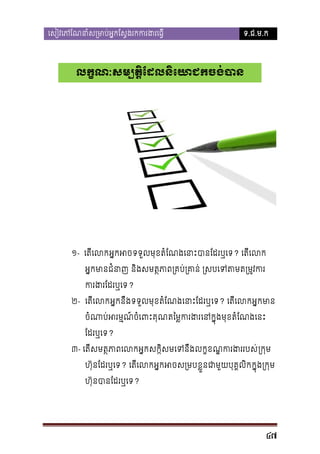 េសៀវេភែណនាំស្រមាប់អ�កែស�ងរកករង

ទ.ជ.ម.ក

លក�ណៈសម្បត�ែដលនិេយាជកចង់ប

១- េតីេលអ�កអទទួលមុខតំែណងេនាបាែដរឬេទ? េតីេល
អ�កមាជំនា និងសមត�ភា្រគប់្រគាន់ ្រសបេទតមត
ករងរែដរឬ?
២- េតីេលអ�កនឹងទទួលមុខតំែណងេនាះែដរេទ? េតីេលអ�កមា
ចំណាប់អរម�ចំេពះគុតៃម�ករងេនក�ុងមុខតំែណងេន
ែដរឬេទ?
៣- េតីសមត�ភាពេលអ�កសក�ិសមេទនឹងលក�ខណករងររប្រក�ម
�
ហ៊ុនែដរឬេទ? េតីេលអ�កអចស្រខ�ួនជាមួយបុគ�លិក�ុង្រក�
ហ៊ុនបាែដរឬេទ?

47

 