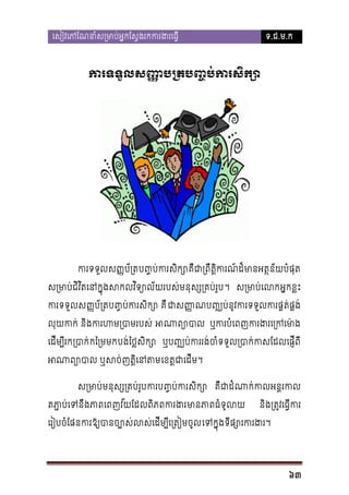 េសៀវេភែណនាំស្រមាប់អ�កែស�ងរកករង

ទ.ជ.ម.ក

ករទទួលស�ប្ប��ប់ករសិក
�

កទទួលស��ប័្រប��ប់ករសិក គឺជា្រពឹត�ិកដ៏មានអត�ន័យបំផុ
ស្រមាប់ជវិតេនក�ុងសកលវិទ្យោល័យរបស់មនុស្ស។ ស្រមាេលអ�កខ�ះ
ិ
កទទួលស��ប័្រប��ប់ករសិក គឺ ជាសណប�្ឈប់នូវករទទួលករផ�ត់ផ
�
លុយកក់ និងករហម្របា អណាព្ ឬករបំេពញករងរេ្រក
េដីម្បរក្របាកៃ្រមមបង់ៃថ�សក្ ឬប�្ឈប់កររង់ចំទទួល្របាក់កសែដល
ិ
អណាព្យោបាល ឬសច់ញត េខត�ជាេដី។
ស្រមាមនុស្ស្រគប់រករប��ប់ករសិ គឺជដំណាក់កលអន�រ
តភ
ា�ប់េទនឹងេពញវ័យែដលពភពករងមានភធំទូល
ិ

និង្រត�វេធ�ីក

េរៀបចំែផនករឱ្យបានច្បោស់លស់េដីម្បីេេទក�ុទីផ្សោរករ

63

 
