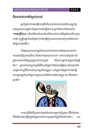 េសៀវេភែណនាំស្រមាប់អ�កែស�ងរកករង

ទ.ជ.ម.ក

មិនមានេគាលេដច្បោ
អ�កែស�ងរកករងរេធ�ីភាគេ្រចីនមិនបានកំណត់េគាលេដរបស់
បានច្បោស់លស់ក�ុងករែស�ងរកករងរេធ�ីេនាះេទ អ�កទំងេន
“ករងរអ�ីក៏” េហីយគំនិតទំងេនះែតងេកីតមានចំេពះនិសិ្សតែដលេទីបប
ករងរ ឬ�ស�ីេមផ�ះែដលែស�ងរកករងរេធ�ីេ្រកយេពលកូនរបស់ពួកេគធ
េនផ�ះបានជាេដ
ក៏ប៉ុែន�ស្រមាប់េលកអ�កែដលបានកំណត់េគាលេដច្បោស
ករយល់េឃីញខងេលីេនះ មិនអចទទួលយកបានេទ។ ឧទហរណ៍ដូ
ក�ុងហងលក់ទំនិញមួយអ�កលក់បានសួរ

“េតីេល/អ�កនាង្រត�វករទិញ

ែដរ?” អ�កលក់អចស�បស�ង់អំពីចំណង់ក�ុងករទិញរបស់អ�ីមួយ េដយ្រ
សេង�តអប្បកិរិយារបស់េលកអ�កែតប៉ុេណា�ះ។ េនក�ុងករែស�ងរកករ
េលកអ�ក្រត�វកំណត់ឱ្យបានច្បោស់លស់អំពីេគាលេដរបស់ខ�ួន េ
្របេសីរ។

ករយល់ដឹងអំពី្របេភទករងរែដលេលកអ�កចង់ែស�ងរក គឺមិ

គំនតែដលផុសេឡីងក�ុងអំឡុងេពលៃនករចូលរួមេនក�ុងពិព័រណ៍ករ(
ិ

Job

88

 