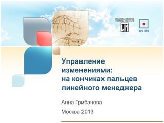 Управление
изменениями:
на кончиках пальцев
линейного менеджера
Анна Грибанова

Москва 2013

 