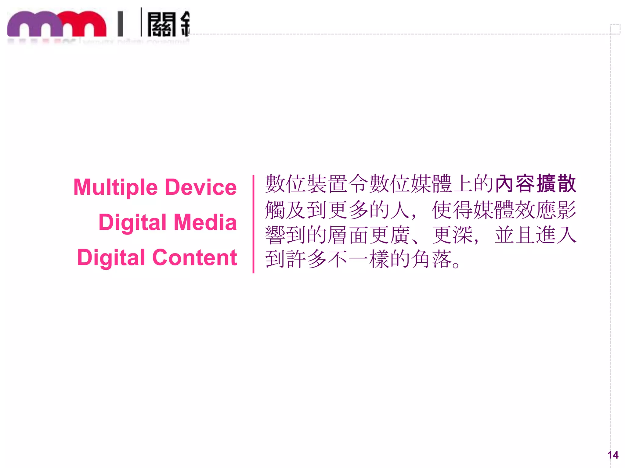 Multiple Device

Digital Media
Digital Content

數位裝置令數位媒體上的內容擴散
觸及到更多的人，使得媒體效應影
響到的層面更廣、更深，並且進入
到許多不一樣的角落。

14

 