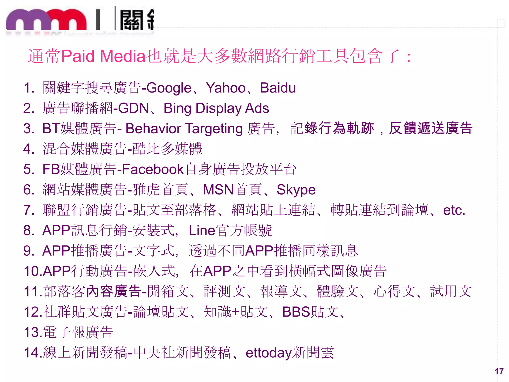 通常Paid Media也就是大多數網路行銷工具包含了：
1. 關鍵字搜尋廣告-Google、Yahoo、Baidu
2. 廣告聯播網-GDN、Bing Display Ads
3. BT媒體廣告- Behavior Targeting 廣告，記錄行為軌跡，反饋遞送廣告
4. 混合媒體廣告-酷比多媒體
5. FB媒體廣告-Facebook自身廣告投放平台
6. 網站媒體廣告-雅虎首頁、MSN首頁、Skype
7. 聯盟行銷廣告-貼文至部落格、網站貼上連結、轉貼連結到論壇、etc.
8. APP訊息行銷-安裝式，Line官方帳號
9. APP推播廣告-文字式，透過不同APP推播同樣訊息
10.APP行動廣告-嵌入式，在APP之中看到橫幅式圖像廣告
11.部落客內容廣告-開箱文、評測文、報導文、體驗文、心得文、試用文
12.社群貼文廣告-論壇貼文、知識+貼文、BBS貼文、
13.電子報廣告
14.線上新聞發稿-中央社新聞發稿、ettoday新聞雲
17

 