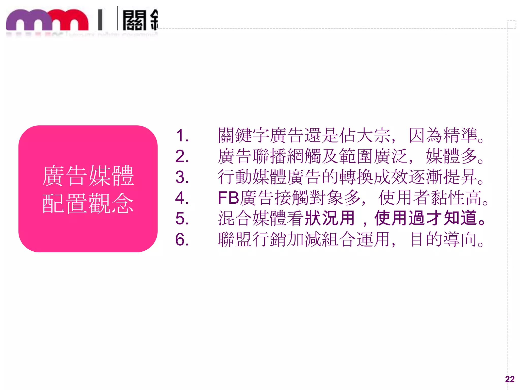 廣告媒體
配置觀念

1.
2.
3.
4.
5.
6.

關鍵字廣告還是佔大宗，因為精準。
廣告聯播網觸及範圍廣泛，媒體多。
行動媒體廣告的轉換成效逐漸提昇。
FB廣告接觸對象多，使用者黏性高。
混合媒體看狀況用，使用過才知道。
聯盟行銷加減組合運用，目的導向。

22

 