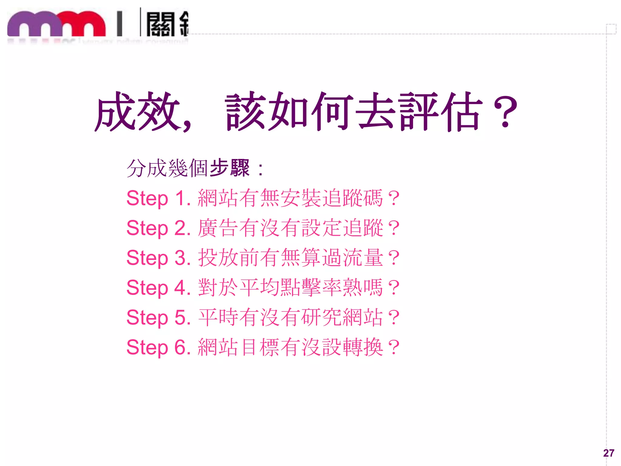 成效，該如何去評估？
分成幾個步驟：
Step 1. 網站有無安裝追蹤碼？
Step 2. 廣告有沒有設定追蹤？
Step 3. 投放前有無算過流量？
Step 4. 對於平均點擊率熟嗎？
Step 5. 平時有沒有研究網站？
Step 6. 網站目標有沒設轉換？

27

 