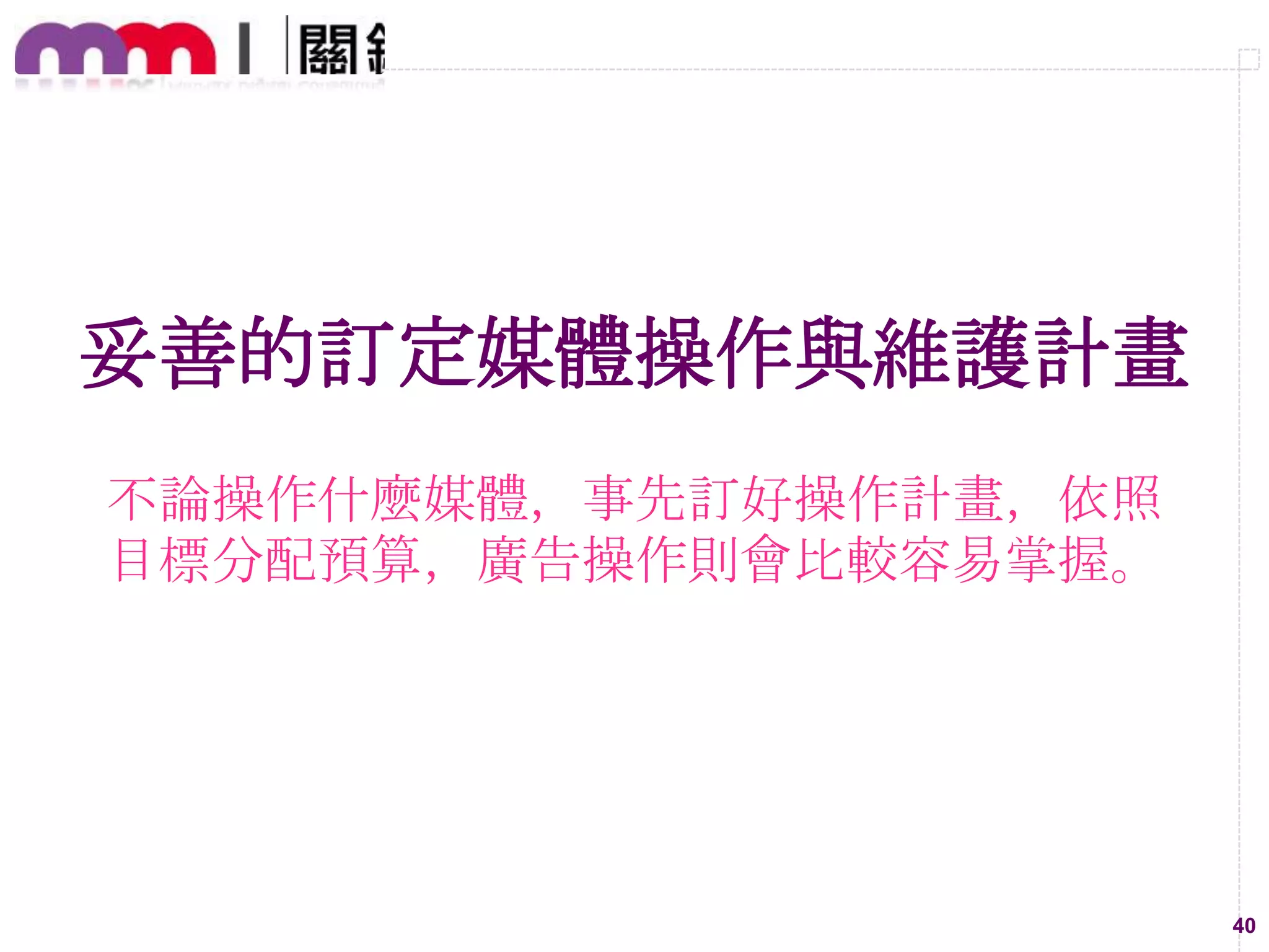 Owned
Media

1.
2.
3.
4.
5.

最新消息
品牌故事
產品資訊
活動內容
消費者接觸

Paid
Media

1.
2.
3.
4.
5.

搜尋引擎廣告-SEM
廣告聯播-Display Media
混和媒體-Mixed Media
置入性新聞-MPR
聯盟行銷廣告-Affiliate Marketing

Earned
Media

1.
2.
3.
4.
5.

自發性開箱、試用、心得文
網友大量分享、轉寄
媒體主動報導
他人再製、重製、改製內容
論壇、BBS等口碑傳播
40

 