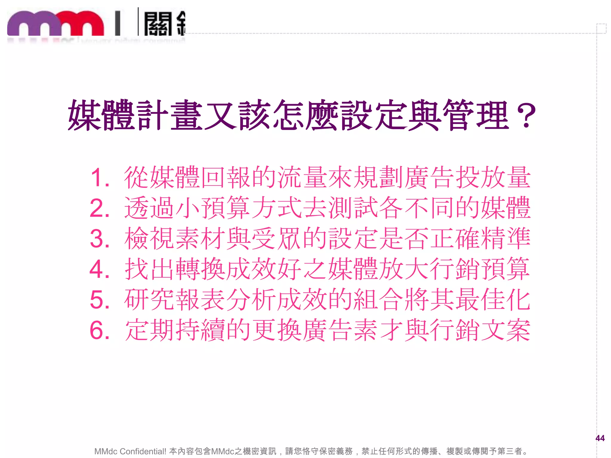 Earned Media的操作重點
1

2

平易近人的
品牌故事

3
具有同理心
的互動內容

4
有趣貼近生
活的資訊

5
多元互動
增添趣味

打動人心感
染情緒內容

以能夠大量擴散、散佈的內容為重，必須要能夠貼近網友，
並具有互動延續性

MMdc Confidential! 本內容包含MMdc之機密資訊，請您恪守保密義務，禁止任何形式的傳播、複製或傳閱予第三者。

44

 