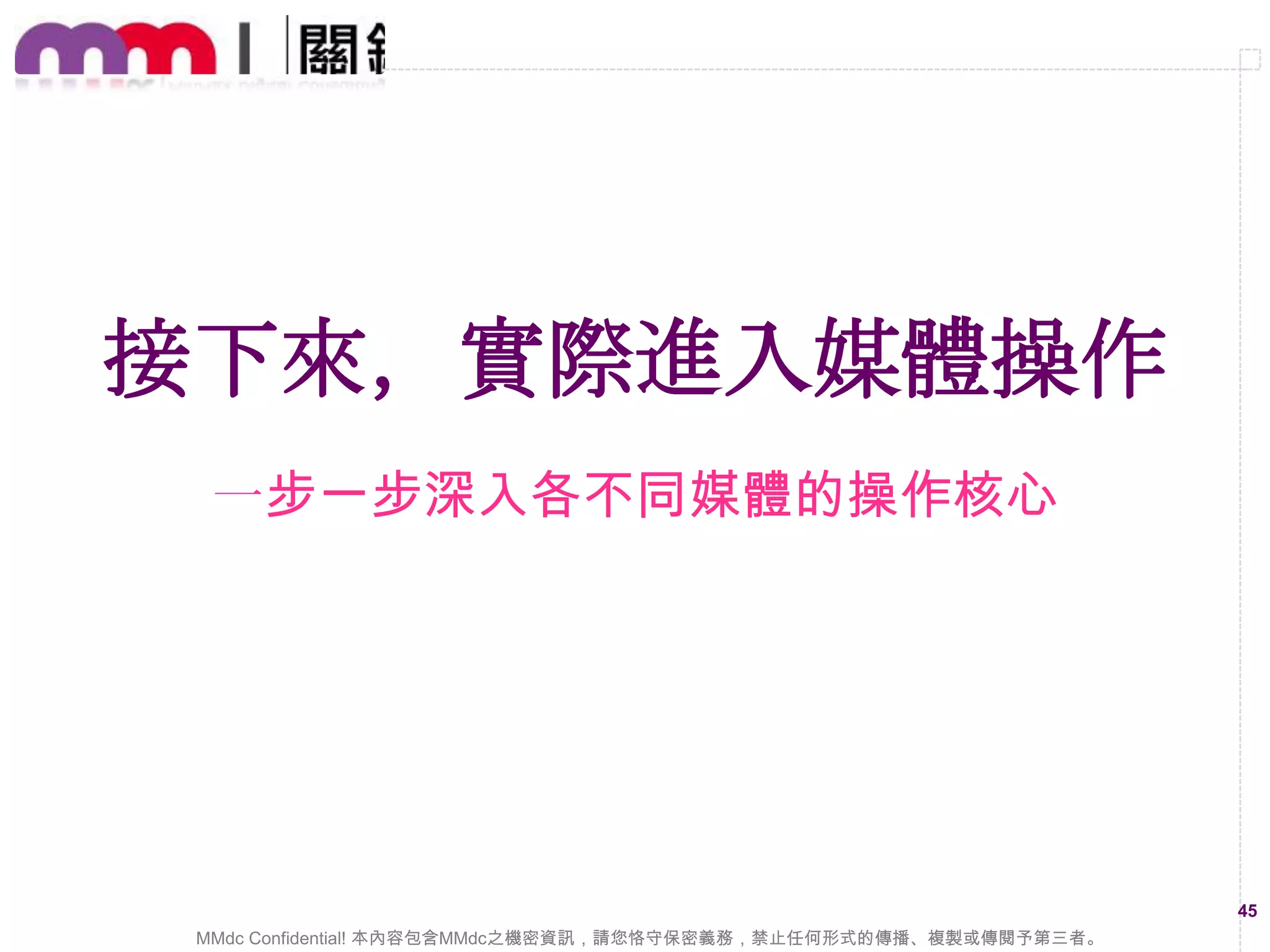 媒體計畫又該怎麼設定與管理？
1.
2.
3.
4.
5.
6.

從媒體回報的流量來規劃廣告投放量
透過小預算方式去測試各不同的媒體
檢視素材與受眾的設定是否正確精準
找出轉換成效好之媒體放大行銷預算
研究報表分析成效的組合將其最佳化
定期持續的更換廣告素才與行銷文案

45
MMdc Confidential! 本內容包含MMdc之機密資訊，請您恪守保密義務，禁止任何形式的傳播、複製或傳閱予第三者。

 