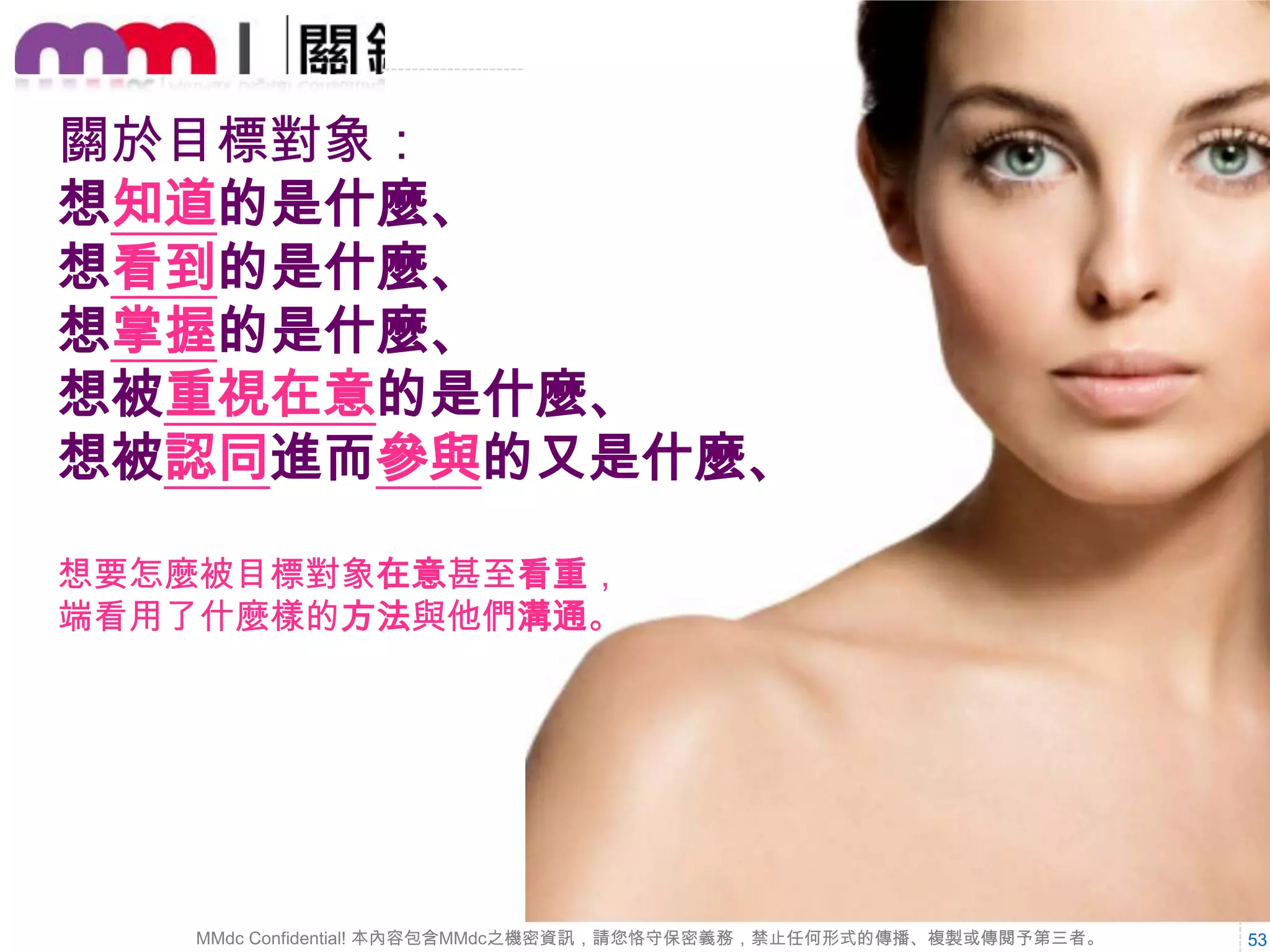 廣告表現出來的圖像
或文案，都要能夠輕
易的令目標對象辨識

Step 4.

訂定行銷主軸及明確溝通訴求。

每個廣告都有其意義，
凸顯該意義，並勾勒
清楚對象心中的面貌

MMdc Confidential! 本內容包含MMdc之機密資訊，請您恪守保密義務，禁止任何形式的傳播、複製或傳閱予第三者。

53

 