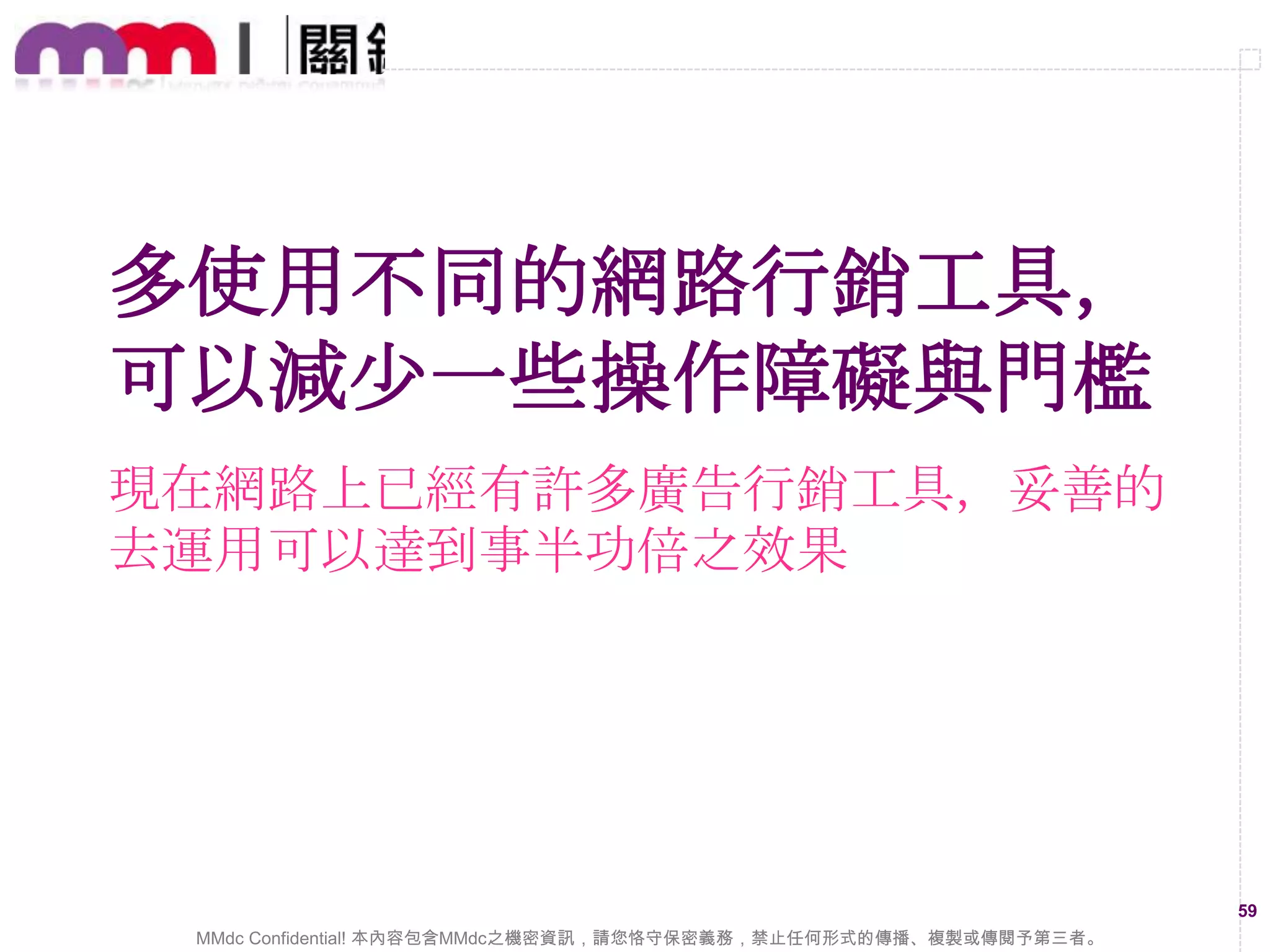數位廣告操作要有效，
緊盯報表即時改善一定要
培養看報表的習慣，找出影響廣告成效變化的
要素，逐步的調整、改進，成效會慢慢看得到

59
MMdc Confidential! 本內容包含MMdc之機密資訊，請您恪守保密義務，禁止任何形式的傳播、複製或傳閱予第三者。

 
