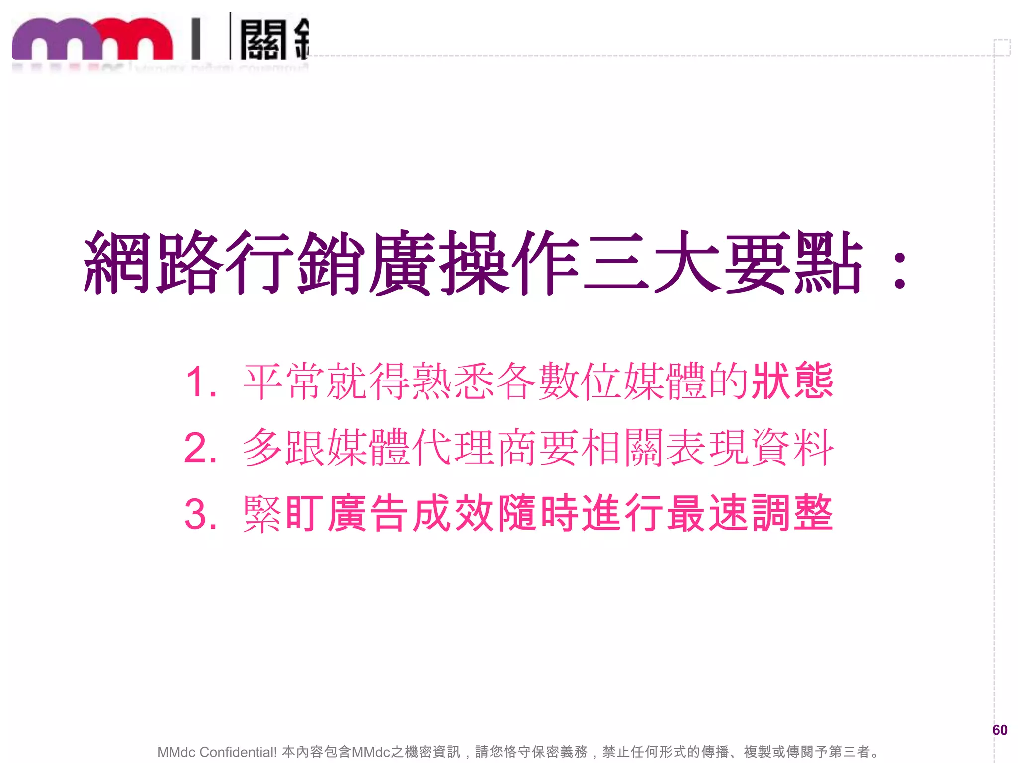 多使用不同的網路行銷工具，
可以減尐一些操作障礙與門檻
現在網路上已經有許多廣告行銷工具，妥善的
去運用可以達到事半功倍之效果

60
MMdc Confidential! 本內容包含MMdc之機密資訊，請您恪守保密義務，禁止任何形式的傳播、複製或傳閱予第三者。

 