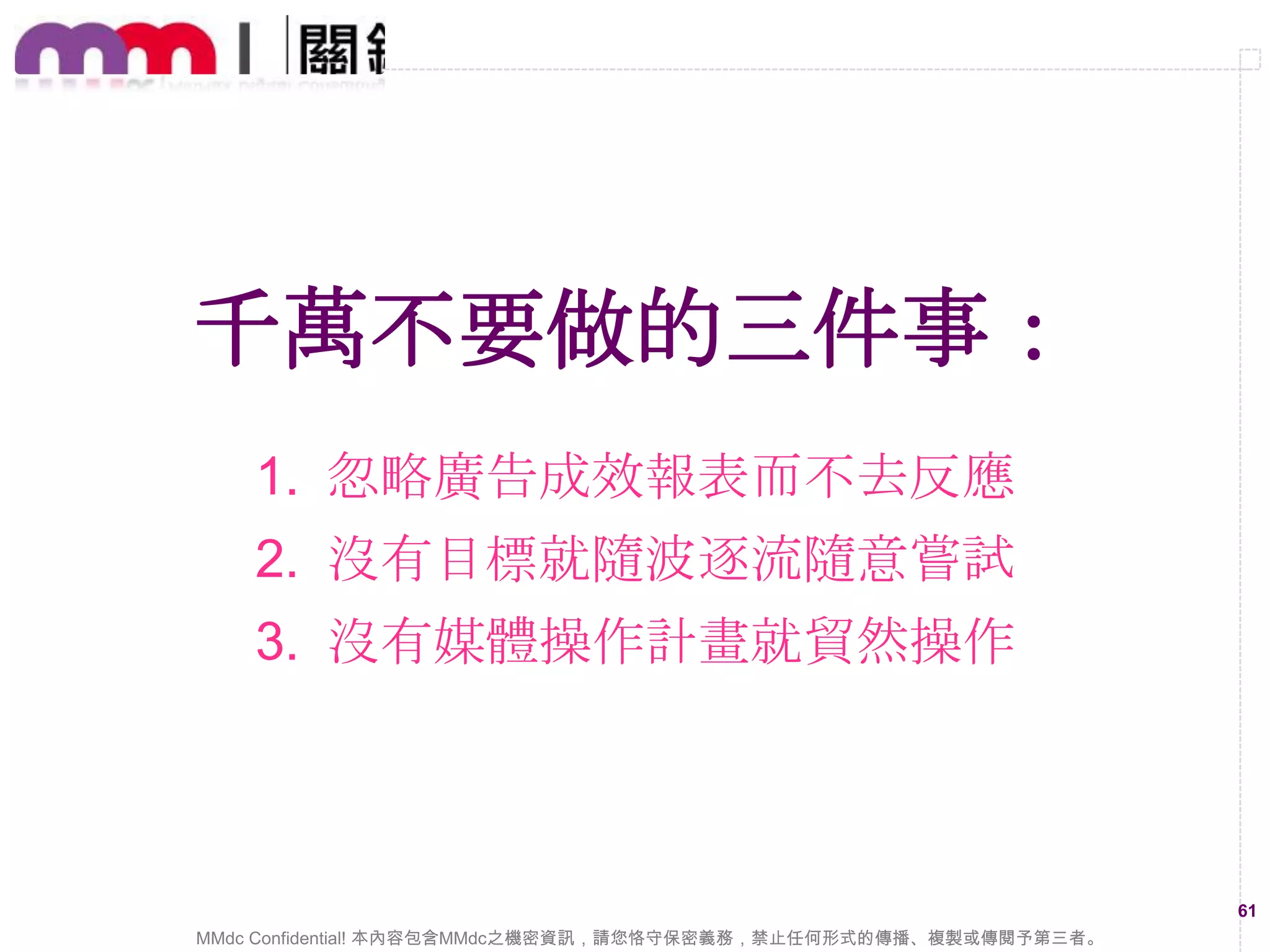 網路行銷廣操作三大要點：
1. 平常就得熟悉各數位媒體的狀態
2. 多跟媒體代理商要相關表現資料
3. 緊盯廣告成效隨時進行最速調整

61
MMdc Confidential! 本內容包含MMdc之機密資訊，請您恪守保密義務，禁止任何形式的傳播、複製或傳閱予第三者。

 