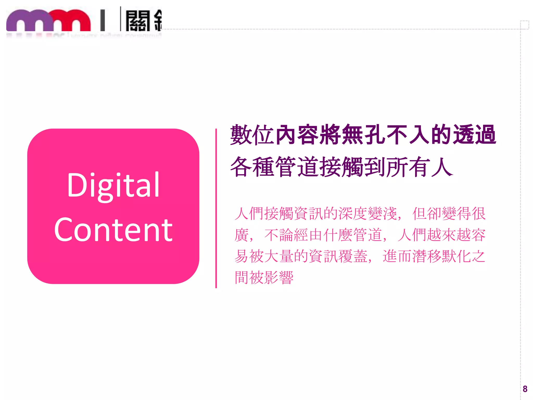 Digital
Content

數位內容將無孔不入的透過
各種管道接觸到所有人
人們接觸資訊的深度變淺，但卻變得很
廣，不論經由什麼管道，人們越來越容
易被大量的資訊覆蓋，進而潛移默化之
間被影響

8

 