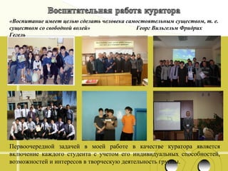 «Воспитание имеет целью сделать человека самостоятельным существом, т. е.
существом со свободной волей»
Георг Вильгельм Фридрих
Гегель

Первоочередной задачей в моей работе в качестве куратора является
включение каждого студента с учетом его индивидуальных способностей,
возможностей и интересов в творческую деятельность группы.

 