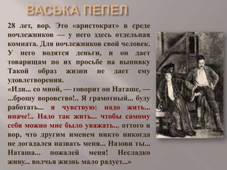 28 лет, вор. Это «аристократ» в среде
ночлежников — у него здесь отдельная
комната. Для ночлежников свой человек.
У него водятся деньги, и он дает
товарищам по их просьбе на выпивку
Такой образ жизни не дает ему
удовлетворения.
«Иди... со мной, — говорит он Наташе, —
...брошу воровство!.. Я грамотный... буду
работать... я чувствую: надо жить...
иначе!.. Надо так жить... чтобы самому
себя можно мне было уважать... оттого я
вор, что другим именем никто никогда
не догадался назвать меня... Назови ты...
Наташа... пожалей меня! Несладко
живу... волчья жизнь мало радует...»

 